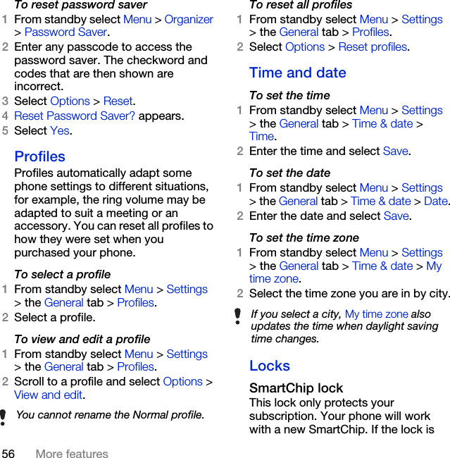 56 More featuresTo reset password saver1From standby select Menu &gt; Organizer &gt; Password Saver.2Enter any passcode to access the password saver. The checkword and codes that are then shown are incorrect.3Select Options &gt; Reset.4Reset Password Saver? appears.5Select Yes.ProfilesProfiles automatically adapt some phone settings to different situations, for example, the ring volume may be adapted to suit a meeting or an accessory. You can reset all profiles to how they were set when you purchased your phone.To select a profile1From standby select Menu &gt; Settings &gt; the General tab &gt; Profiles.2Select a profile.To view and edit a profile1From standby select Menu &gt; Settings &gt; the General tab &gt; Profiles.2Scroll to a profile and select Options &gt; View and edit.To reset all profiles1From standby select Menu &gt; Settings &gt; the General tab &gt; Profiles.2Select Options &gt; Reset profiles.Time and dateTo set the time1From standby select Menu &gt; Settings &gt; the General tab &gt; Time &amp; date &gt; Time.2Enter the time and select Save.To set the date1From standby select Menu &gt; Settings &gt; the General tab &gt; Time &amp; date &gt; Date.2Enter the date and select Save.To set the time zone1From standby select Menu &gt; Settings &gt; the General tab &gt; Time &amp; date &gt; My time zone.2Select the time zone you are in by city.LocksSmartChip lockThis lock only protects your subscription. Your phone will work with a new SmartChip. If the lock is You cannot rename the Normal profile.If you select a city, My time zone also updates the time when daylight saving time changes.