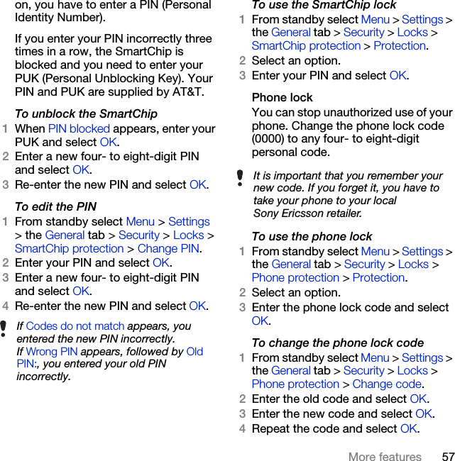 57More featureson, you have to enter a PIN (Personal Identity Number).If you enter your PIN incorrectly three times in a row, the SmartChip is blocked and you need to enter your PUK (Personal Unblocking Key). Your PIN and PUK are supplied by AT&amp;T.To unblock the SmartChip1When PIN blocked appears, enter your PUK and select OK.2Enter a new four- to eight-digit PIN and select OK.3Re-enter the new PIN and select OK.To edit the PIN1From standby select Menu &gt; Settings &gt; the General tab &gt; Security &gt; Locks &gt; SmartChip protection &gt; Change PIN.2Enter your PIN and select OK.3Enter a new four- to eight-digit PIN and select OK.4Re-enter the new PIN and select OK.To use the SmartChip lock1From standby select Menu &gt; Settings &gt; the General tab &gt; Security &gt; Locks &gt; SmartChip protection &gt; Protection.2Select an option.3Enter your PIN and select OK.Phone lockYou can stop unauthorized use of your phone. Change the phone lock code (0000) to any four- to eight-digit personal code.To use the phone lock1From standby select Menu &gt; Settings &gt; the General tab &gt; Security &gt; Locks &gt; Phone protection &gt; Protection.2Select an option.3Enter the phone lock code and select OK.To change the phone lock code1From standby select Menu &gt; Settings &gt; the General tab &gt; Security &gt; Locks &gt; Phone protection &gt; Change code.2Enter the old code and select OK.3Enter the new code and select OK.4Repeat the code and select OK.If Codes do not match appears, you entered the new PIN incorrectly.If Wrong PIN appears, followed by Old PIN:, you entered your old PIN incorrectly.It is important that you remember your new code. If you forget it, you have to take your phone to your local Sony Ericsson retailer.