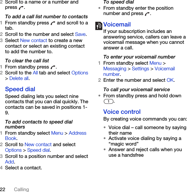 22 Calling2Scroll to a name or a number and press .To add a call list number to contacts1From standby press   and scroll to a tab.2Scroll to the number and select Save.3Select New contact to create a new contact or select an existing contact to add the number to.To clear the call list1From standby press  .2Scroll to the All tab and select Options &gt; Delete all.Speed dialSpeed dialing lets you select nine contacts that you can dial quickly. The contacts can be saved in positions 1-9.To add contacts to speed dial numbers1From standby select Menu &gt; Address Book.2Scroll to New contact and select Options &gt; Speed dial.3Scroll to a position number and select Add.4Select a contact.To speed dial•From standby enter the position number and press  .VoicemailIf your subscription includes an answering service, callers can leave a voicemail message when you cannot answer a call.To enter your voicemail number1From standby select Menu &gt; Messaging &gt; Settings &gt; Voicemail number.2Enter the number and select OK.To call your voicemail service•From standby press and hold down .Voice control By creating voice commands you can:•Voice dial – call someone by saying their name•Activate voice dialing by saying a “magic word”•Answer and reject calls when you use a handsfree