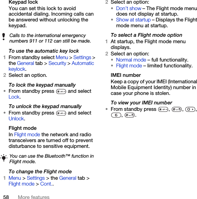 58 More featuresKeypad lock You can set this lock to avoid accidental dialing. Incoming calls can be answered without unlocking the keypad.To use the automatic key lock1From standby select Menu &gt; Settings &gt; the General tab &gt; Security &gt; Automatic keylock.2Select an option.To lock the keypad manually•From standby press   and select Lock.To unlock the keypad manually•From standby press   and select Unlock.Flight mode In Flight mode the network and radio transceivers are turned off to prevent disturbance to sensitive equipment.To change the Flight mode1Menu &gt; Settings &gt; the General tab &gt; Flight mode &gt; Cont..2Select an option:•Don’t show – The Flight mode menu does not display at startup.•Show at startup – Displays the Flight mode menu at startup.To select a Flight mode option1At startup, the Flight mode menu displays.2Select an option: •Normal mode – full functionality.•Flight mode – limited functionality.IMEI numberKeep a copy of your IMEI (International Mobile Equipment Identity) number in case your phone is stolen.To view your IMEI number•From standby press  ,  ,  , , .Calls to the international emergency numbers 911 or 112 can still be made.You can use the Bluetooth™ function in Flight mode.