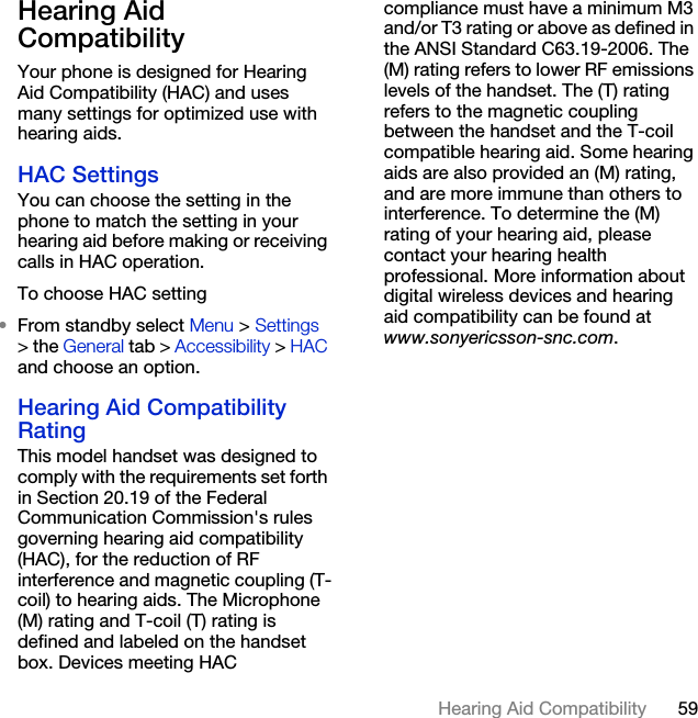 59Hearing Aid CompatibilityHearing Aid Compatibility Your phone is designed for Hearing Aid Compatibility (HAC) and uses many settings for optimized use with hearing aids.HAC SettingsYou can choose the setting in the phone to match the setting in your hearing aid before making or receiving calls in HAC operation.To choose HAC setting•From standby select Menu &gt; Settings &gt; the General tab &gt; Accessibility &gt; HAC and choose an option.Hearing Aid Compatibility RatingThis model handset was designed to comply with the requirements set forth in Section 20.19 of the Federal Communication Commission&apos;s rules governing hearing aid compatibility (HAC), for the reduction of RF interference and magnetic coupling (T-coil) to hearing aids. The Microphone (M) rating and T-coil (T) rating is defined and labeled on the handset box. Devices meeting HAC compliance must have a minimum M3 and/or T3 rating or above as defined in the ANSI Standard C63.19-2006. The (M) rating refers to lower RF emissions levels of the handset. The (T) rating refers to the magnetic coupling between the handset and the T-coil compatible hearing aid. Some hearing aids are also provided an (M) rating, and are more immune than others to interference. To determine the (M) rating of your hearing aid, please contact your hearing health professional. More information about digital wireless devices and hearing aid compatibility can be found at www.sonyericsson-snc.com.