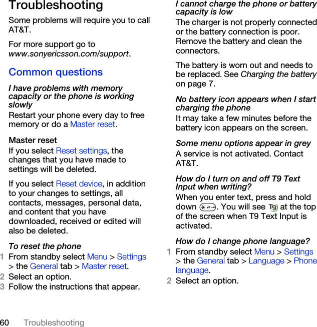 60 TroubleshootingTroubleshootingSome problems will require you to call AT&amp;T.For more support go to www.sonyericsson.com/support.Common questionsI have problems with memory capacity or the phone is working slowlyRestart your phone every day to free memory or do a Master reset.Master reset If you select Reset settings, the changes that you have made to settings will be deleted.If you select Reset device, in addition to your changes to settings, all contacts, messages, personal data, and content that you have downloaded, received or edited will also be deleted.To reset the phone 1From standby select Menu &gt; Settings &gt; the General tab &gt; Master reset.2Select an option.3Follow the instructions that appear.I cannot charge the phone or battery capacity is lowThe charger is not properly connected or the battery connection is poor. Remove the battery and clean the connectors.The battery is worn out and needs to be replaced. See Charging the battery on page 7.No battery icon appears when I start charging the phoneIt may take a few minutes before the battery icon appears on the screen.Some menu options appear in greyA service is not activated. Contact AT&amp;T.How do I turn on and off T9 Text Input when writing?When you enter text, press and hold down  . You will see   at the top of the screen when T9 Text Input is activated.How do I change phone language?1From standby select Menu &gt; Settings &gt; the General tab &gt; Language &gt; Phone language.2Select an option.