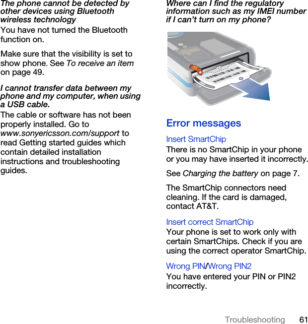 61TroubleshootingThe phone cannot be detected by other devices using Bluetooth wireless technologyYou have not turned the Bluetooth function on.Make sure that the visibility is set to show phone. See To receive an item on page 49.I cannot transfer data between my phone and my computer, when using a USB cable.The cable or software has not been properly installed. Go to www.sonyericsson.com/support to read Getting started guides which contain detailed installation instructions and troubleshooting guides.Where can I find the regulatory information such as my IMEI number if I can’t turn on my phone?Error messagesInsert SmartChip There is no SmartChip in your phone or you may have inserted it incorrectly.See Charging the battery on page 7.The SmartChip connectors need cleaning. If the card is damaged, contact AT&amp;T.Insert correct SmartChip Your phone is set to work only with certain SmartChips. Check if you are using the correct operator SmartChip.Wrong PIN/Wrong PIN2 You have entered your PIN or PIN2 incorrectly.