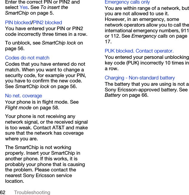 62 TroubleshootingEnter the correct PIN or PIN2 and select Yes. See To insert the SmartChip on page 5.PIN blocked/PIN2 blocked You have entered your PIN or PIN2 code incorrectly three times in a row.To unblock, see SmartChip lock on page 56.Codes do not match Codes that you have entered do not match. When you want to change a security code, for example your PIN, you have to confirm the new code. See SmartChip lock on page 56.No net. coverage Your phone is in flight mode. See Flight mode on page 58.Your phone is not receiving any network signal, or the received signal is too weak. Contact AT&amp;T and make sure that the network has coverage where you are.The SmartChip is not working properly. Insert your SmartChip in another phone. If this works, it is probably your phone that is causing the problem. Please contact the nearest Sony Ericsson service location.Emergency calls only You are within range of a network, but you are not allowed to use it. However, in an emergency, some network operators allow you to call the international emergency numbers, 911 or 112. See Emergency calls on page 17.PUK blocked. Contact operator. You entered your personal unblocking key code (PUK) incorrectly 10 times in a row.Charging - Non-standard batteryThe battery that you are using is not a Sony Ericsson-approved battery. See Battery on page 66.