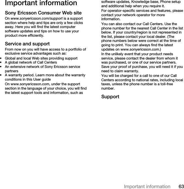 63Important informationImportant informationSony Ericsson Consumer Web siteOn www.sonyericsson.com/support is a support section where help and tips are only a few clicks away. Here you will find the latest computer software updates and tips on how to use your product more efficiently.Service and supportFrom now on you will have access to a portfolio of exclusive service advantages such as:• Global and local Web sites providing support• A global network of Call Centers• An extensive network of Sony Ericsson service partners• A warranty period. Learn more about the warranty conditions in this User guideOn www.sonyericsson.com, under the support section in the language of your choice, you will find the latest support tools and information, such as software updates, Knowledge base, Phone setup and additional help when you require it.For operator-specific services and features, please contact your network operator for more information.You can also contact our Call Centers. Use the phone number for the nearest Call Center in the list below. If your country/region is not represented in the list, please contact your local dealer. (The phone numbers below were correct at the time of going to print. You can always find the latest updates on www.sonyericsson.com.)In the unlikely event that your product needs service, please contact the dealer from whom it was purchased, or one of our service partners. Save your proof of purchase, you will need it if you need to claim warranty.You will be charged for a call to one of our Call Centers according to national rates, including local taxes, unless the phone number is a toll-free number.Support