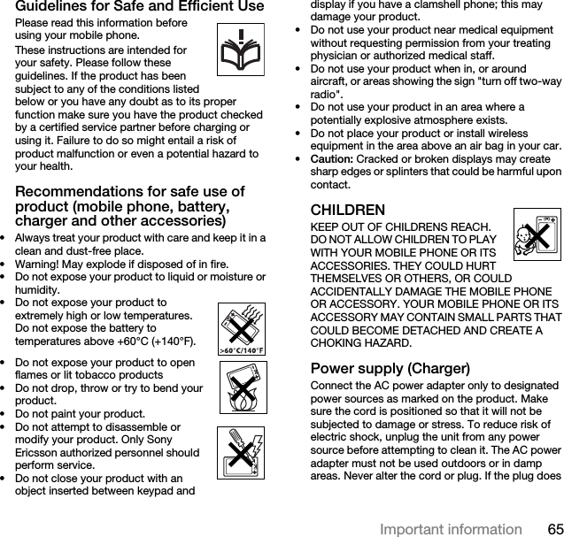65Important informationGuidelines for Safe and Efficient UsePlease read this information before using your mobile phone.These instructions are intended for your safety. Please follow these guidelines. If the product has been subject to any of the conditions listed below or you have any doubt as to its proper function make sure you have the product checked by a certified service partner before charging or using it. Failure to do so might entail a risk of product malfunction or even a potential hazard to your health.Recommendations for safe use of product (mobile phone, battery, charger and other accessories)• Always treat your product with care and keep it in a clean and dust-free place.• Warning! May explode if disposed of in fire.• Do not expose your product to liquid or moisture or humidity.• Do not expose your product to extremely high or low temperatures. Do not expose the battery to temperatures above +60°C (+140°F).• Do not expose your product to open flames or lit tobacco products• Do not drop, throw or try to bend your product.• Do not paint your product.• Do not attempt to disassemble or modify your product. Only Sony Ericsson authorized personnel should perform service. • Do not close your product with an object inserted between keypad and display if you have a clamshell phone; this may damage your product.• Do not use your product near medical equipment without requesting permission from your treating physician or authorized medical staff.• Do not use your product when in, or around aircraft, or areas showing the sign &quot;turn off two-way radio&quot;.• Do not use your product in an area where a potentially explosive atmosphere exists.• Do not place your product or install wireless equipment in the area above an air bag in your car.•Caution: Cracked or broken displays may create sharp edges or splinters that could be harmful upon contact.CHILDREN KEEP OUT OF CHILDRENS REACH. DO NOT ALLOW CHILDREN TO PLAY WITH YOUR MOBILE PHONE OR ITS ACCESSORIES. THEY COULD HURT THEMSELVES OR OTHERS, OR COULD ACCIDENTALLY DAMAGE THE MOBILE PHONE OR ACCESSORY. YOUR MOBILE PHONE OR ITS ACCESSORY MAY CONTAIN SMALL PARTS THAT COULD BECOME DETACHED AND CREATE A CHOKING HAZARD.Power supply (Charger)Connect the AC power adapter only to designated power sources as marked on the product. Make sure the cord is positioned so that it will not be subjected to damage or stress. To reduce risk of electric shock, unplug the unit from any power source before attempting to clean it. The AC power adapter must not be used outdoors or in damp areas. Never alter the cord or plug. If the plug does 