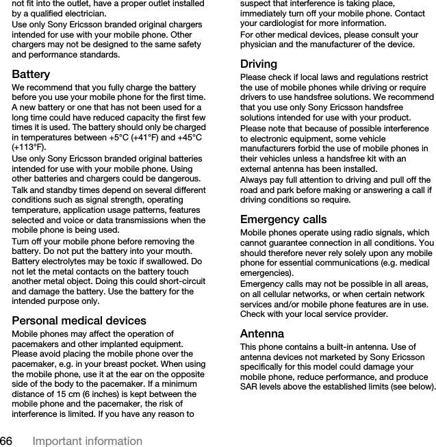 66 Important informationnot fit into the outlet, have a proper outlet installed by a qualified electrician. Use only Sony Ericsson branded original chargers intended for use with your mobile phone. Other chargers may not be designed to the same safety and performance standards.BatteryWe recommend that you fully charge the battery before you use your mobile phone for the first time. A new battery or one that has not been used for a long time could have reduced capacity the first few times it is used. The battery should only be charged in temperatures between +5°C (+41°F) and +45°C (+113°F).Use only Sony Ericsson branded original batteries intended for use with your mobile phone. Using other batteries and chargers could be dangerous.Talk and standby times depend on several different conditions such as signal strength, operating temperature, application usage patterns, features selected and voice or data transmissions when the mobile phone is being used. Turn off your mobile phone before removing the battery. Do not put the battery into your mouth. Battery electrolytes may be toxic if swallowed. Do not let the metal contacts on the battery touch another metal object. Doing this could short-circuit and damage the battery. Use the battery for the intended purpose only.Personal medical devicesMobile phones may affect the operation of pacemakers and other implanted equipment. Please avoid placing the mobile phone over the pacemaker, e.g. in your breast pocket. When using the mobile phone, use it at the ear on the opposite side of the body to the pacemaker. If a minimum distance of 15 cm (6 inches) is kept between the mobile phone and the pacemaker, the risk of interference is limited. If you have any reason to suspect that interference is taking place, immediately turn off your mobile phone. Contact your cardiologist for more information.For other medical devices, please consult your physician and the manufacturer of the device.DrivingPlease check if local laws and regulations restrict the use of mobile phones while driving or require drivers to use handsfree solutions. We recommend that you use only Sony Ericsson handsfree solutions intended for use with your product. Please note that because of possible interference to electronic equipment, some vehicle manufacturers forbid the use of mobile phones in their vehicles unless a handsfree kit with an external antenna has been installed.Always pay full attention to driving and pull off the road and park before making or answering a call if driving conditions so require.Emergency callsMobile phones operate using radio signals, which cannot guarantee connection in all conditions. You should therefore never rely solely upon any mobile phone for essential communications (e.g. medical emergencies).Emergency calls may not be possible in all areas, on all cellular networks, or when certain network services and/or mobile phone features are in use. Check with your local service provider.AntennaThis phone contains a built-in antenna. Use of antenna devices not marketed by Sony Ericsson specifically for this model could damage your mobile phone, reduce performance, and produce SAR levels above the established limits (see below).