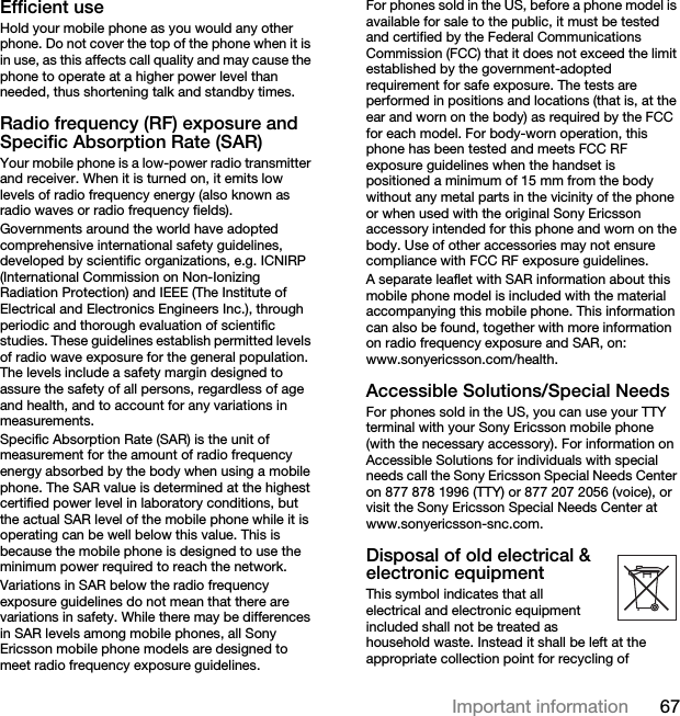 67Important informationEfficient useHold your mobile phone as you would any other phone. Do not cover the top of the phone when it is in use, as this affects call quality and may cause the phone to operate at a higher power level than needed, thus shortening talk and standby times.Radio frequency (RF) exposure and Specific Absorption Rate (SAR)Your mobile phone is a low-power radio transmitter and receiver. When it is turned on, it emits low levels of radio frequency energy (also known as radio waves or radio frequency fields).Governments around the world have adopted comprehensive international safety guidelines, developed by scientific organizations, e.g. ICNIRP (International Commission on Non-Ionizing Radiation Protection) and IEEE (The Institute of Electrical and Electronics Engineers Inc.), through periodic and thorough evaluation of scientific studies. These guidelines establish permitted levels of radio wave exposure for the general population. The levels include a safety margin designed to assure the safety of all persons, regardless of age and health, and to account for any variations in measurements.Specific Absorption Rate (SAR) is the unit of measurement for the amount of radio frequency energy absorbed by the body when using a mobile phone. The SAR value is determined at the highest certified power level in laboratory conditions, but the actual SAR level of the mobile phone while it is operating can be well below this value. This is because the mobile phone is designed to use the minimum power required to reach the network.Variations in SAR below the radio frequency exposure guidelines do not mean that there are variations in safety. While there may be differences in SAR levels among mobile phones, all Sony Ericsson mobile phone models are designed to meet radio frequency exposure guidelines.For phones sold in the US, before a phone model is available for sale to the public, it must be tested and certified by the Federal Communications Commission (FCC) that it does not exceed the limit established by the government-adopted requirement for safe exposure. The tests are performed in positions and locations (that is, at the ear and worn on the body) as required by the FCC for each model. For body-worn operation, this phone has been tested and meets FCC RF exposure guidelines when the handset is positioned a minimum of 15 mm from the body without any metal parts in the vicinity of the phone or when used with the original Sony Ericsson accessory intended for this phone and worn on the body. Use of other accessories may not ensure compliance with FCC RF exposure guidelines.A separate leaflet with SAR information about this mobile phone model is included with the material accompanying this mobile phone. This information can also be found, together with more information on radio frequency exposure and SAR, on: www.sonyericsson.com/health.Accessible Solutions/Special NeedsFor phones sold in the US, you can use your TTY terminal with your Sony Ericsson mobile phone (with the necessary accessory). For information on Accessible Solutions for individuals with special needs call the Sony Ericsson Special Needs Center on 877 878 1996 (TTY) or 877 207 2056 (voice), or visit the Sony Ericsson Special Needs Center at www.sonyericsson-snc.com.Disposal of old electrical &amp; electronic equipment This symbol indicates that all electrical and electronic equipment included shall not be treated as household waste. Instead it shall be left at the appropriate collection point for recycling of 