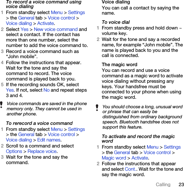 23CallingTo record a voice command using voice dialing1From standby select Menu &gt; Settings &gt; the General tab &gt; Voice control &gt; Voice dialing &gt; Activate.2Select Yes &gt; New voice command and select a contact. If the contact has more than one number, select the number to add the voice command to.3Record a voice command such as “John mobile”.4Follow the instructions that appear. Wait for the tone and say the command to record. The voice command is played back to you.5If the recording sounds OK, selectYes. If not, select No and repeat steps 3 and 4.To rerecord a voice command1From standby select Menu &gt; Settings &gt; the General tab &gt; Voice control &gt; Voice dialing &gt; Edit names.2Scroll to a command and select Options &gt; Replace voice.3Wait for the tone and say the command.Voice dialingYou can call a contact by saying the name.To voice dial1From standby press and hold down ~ volume key.2Wait for the tone and say a recorded name, for example “John mobile”. The name is played back to you and the call is connected.The magic word You can record and use a voice command as a magic word to activate voice dialing without pressing any keys. Your handsfree must be connected to your phone when using the magic word.To activate and record the magic word1From standby select Menu &gt; Settings &gt; the General tab &gt; Voice control &gt; Magic word &gt; Activate.2Follow the instructions that appear and select Cont.. Wait for the tone and say the magic word.Voice commands are saved in the phone memory only. They cannot be used in another phone.You should choose a long, unusual word or phrase that can easily be distinguished from ordinary background speech. Bluetooth handsfree does not support this feature.