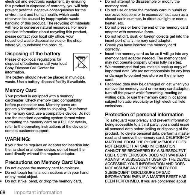 68 Important informationelectrical and electronic equipment. By ensuring this product is disposed of correctly, you will help prevent potential negative consequences for the environment and human health, which could otherwise be caused by inappropriate waste handling of this product. The recycling of materials will help to conserve natural resources. For more detailed information about recycling this product, please contact your local city office, your household waste disposal service or the shop where you purchased the product.Disposing of the battery Please check local regulations for disposal of batteries or call your local Sony Ericsson Call Center for information.The battery should never be placed in municipal waste. Use a battery disposal facility if available. Memory CardYour product is equipped with a memory cardreader. Check memory card compatibility before purchase or use. Memory cards are generally formatted prior to shipping. To reformat the memory card, use a compatible device. Do not use the standard operating system format when formatting the memory card on a PC. For details, refer to the operating instructions of the device or contact customer support.WARNING:If your device requires an adapter for insertion into the handset or another device, do not insert the card directly without the required adapter.Precautions on Memory Card Use• Do not expose the memory card to moisture.• Do not touch terminal connections with your hand or any metal object.• Do not strike, bend, or drop the memory card.• Do not attempt to disassemble or modify the memory card.• Do not use or store the memory card in humid or corrosive locations or in excessive heat such as a closed car in summer, in direct sunlight or near a heater, etc.• Do not press or bend the end of the memory card adapter with excessive force.• Do not let dirt, dust, or foreign objects get into the insert port of any memory card adapter.• Check you have inserted the memory card correctly.• Insert the memory card as far as it will go into any memory card adapter needed. The memory card may not operate properly unless fully inserted.• We recommend that you make a backup copy of important data. We are not responsible for any loss or damage to content you store on the memory card.• Recorded data may be damaged or lost when you remove the memory card or memory card adapter, turn off the power while formatting, reading or writing data, or use the memory card in locations subject to static electricity or high electrical field emissions.Protection of personal informationTo safeguard your privacy and prevent information being accessible to a third party, you should erase all personal data before selling or disposing of the product. To delete personal data, perform a master reset and remove the memory card. DELETION OF MATERIAL FROM THE PHONE MEMORY DOES NOT ENSURE THAT SAID INFORMATION CANNOT BE RECOVERED BY A SUBSEQUENT USER. SONY ERICSSON DOES NOT WARRANT AGAINST A SUBSEQUENT USER OF THE DEVICE ACCESSING YOUR INFORMATION AND DOES NOT ASSUME ANY RESPONSIBILITY FOR SUBSEQUENT DISCLOSURE OF SAID INFORMATION EVEN IF A MASTER RESET HAS BEEN PERFORMED. If you are concerned about 