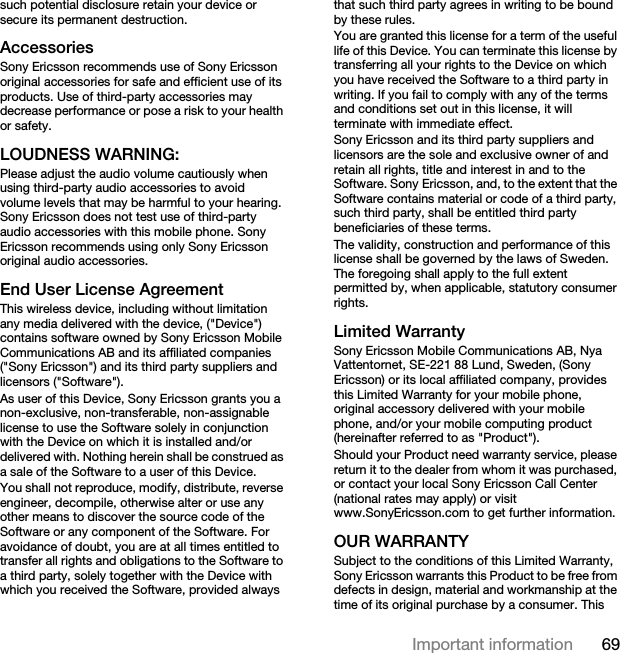 69Important informationsuch potential disclosure retain your device or secure its permanent destruction.AccessoriesSony Ericsson recommends use of Sony Ericsson original accessories for safe and efficient use of its products. Use of third-party accessories may decrease performance or pose a risk to your health or safety.LOUDNESS WARNING:Please adjust the audio volume cautiously when using third-party audio accessories to avoid volume levels that may be harmful to your hearing. Sony Ericsson does not test use of third-party audio accessories with this mobile phone. Sony Ericsson recommends using only Sony Ericsson original audio accessories.End User License AgreementThis wireless device, including without limitation any media delivered with the device, (&quot;Device&quot;) contains software owned by Sony Ericsson Mobile Communications AB and its affiliated companies (&quot;Sony Ericsson&quot;) and its third party suppliers and licensors (&quot;Software&quot;).As user of this Device, Sony Ericsson grants you a non-exclusive, non-transferable, non-assignable license to use the Software solely in conjunction with the Device on which it is installed and/or delivered with. Nothing herein shall be construed as a sale of the Software to a user of this Device.You shall not reproduce, modify, distribute, reverse engineer, decompile, otherwise alter or use any other means to discover the source code of the Software or any component of the Software. For avoidance of doubt, you are at all times entitled to transfer all rights and obligations to the Software to a third party, solely together with the Device with which you received the Software, provided always that such third party agrees in writing to be bound by these rules.You are granted this license for a term of the useful life of this Device. You can terminate this license by transferring all your rights to the Device on which you have received the Software to a third party in writing. If you fail to comply with any of the terms and conditions set out in this license, it will terminate with immediate effect.Sony Ericsson and its third party suppliers and licensors are the sole and exclusive owner of and retain all rights, title and interest in and to the Software. Sony Ericsson, and, to the extent that the Software contains material or code of a third party, such third party, shall be entitled third party beneficiaries of these terms.The validity, construction and performance of this license shall be governed by the laws of Sweden. The foregoing shall apply to the full extent permitted by, when applicable, statutory consumer rights.Limited WarrantySony Ericsson Mobile Communications AB, Nya Vattentornet, SE-221 88 Lund, Sweden, (Sony Ericsson) or its local affiliated company, provides this Limited Warranty for your mobile phone, original accessory delivered with your mobile phone, and/or your mobile computing product (hereinafter referred to as &quot;Product&quot;).Should your Product need warranty service, please return it to the dealer from whom it was purchased, or contact your local Sony Ericsson Call Center (national rates may apply) or visit www.SonyEricsson.com to get further information. OUR WARRANTYSubject to the conditions of this Limited Warranty, Sony Ericsson warrants this Product to be free from defects in design, material and workmanship at the time of its original purchase by a consumer. This 