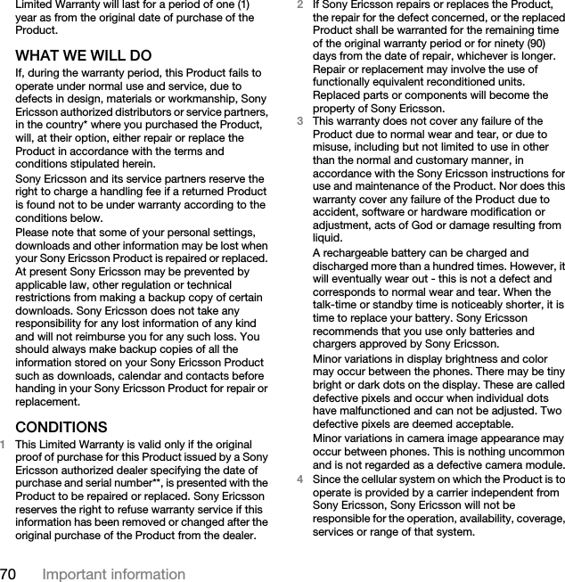 70 Important informationLimited Warranty will last for a period of one (1) year as from the original date of purchase of the Product.WHAT WE WILL DOIf, during the warranty period, this Product fails to operate under normal use and service, due to defects in design, materials or workmanship, Sony Ericsson authorized distributors or service partners, in the country* where you purchased the Product, will, at their option, either repair or replace the Product in accordance with the terms and conditions stipulated herein.Sony Ericsson and its service partners reserve the right to charge a handling fee if a returned Product is found not to be under warranty according to the conditions below.Please note that some of your personal settings, downloads and other information may be lost when your Sony Ericsson Product is repaired or replaced. At present Sony Ericsson may be prevented by applicable law, other regulation or technical restrictions from making a backup copy of certain downloads. Sony Ericsson does not take any responsibility for any lost information of any kind and will not reimburse you for any such loss. You should always make backup copies of all the information stored on your Sony Ericsson Product such as downloads, calendar and contacts before handing in your Sony Ericsson Product for repair or replacement.CONDITIONS1This Limited Warranty is valid only if the original proof of purchase for this Product issued by a Sony Ericsson authorized dealer specifying the date of purchase and serial number**, is presented with the Product to be repaired or replaced. Sony Ericsson reserves the right to refuse warranty service if this information has been removed or changed after the original purchase of the Product from the dealer. 2If Sony Ericsson repairs or replaces the Product, the repair for the defect concerned, or the replaced Product shall be warranted for the remaining time of the original warranty period or for ninety (90) days from the date of repair, whichever is longer. Repair or replacement may involve the use of functionally equivalent reconditioned units. Replaced parts or components will become the property of Sony Ericsson.3This warranty does not cover any failure of the Product due to normal wear and tear, or due to misuse, including but not limited to use in other than the normal and customary manner, in accordance with the Sony Ericsson instructions for use and maintenance of the Product. Nor does this warranty cover any failure of the Product due to accident, software or hardware modification or adjustment, acts of God or damage resulting from liquid.A rechargeable battery can be charged and discharged more than a hundred times. However, it will eventually wear out - this is not a defect and corresponds to normal wear and tear. When the talk-time or standby time is noticeably shorter, it is time to replace your battery. Sony Ericsson recommends that you use only batteries and chargers approved by Sony Ericsson.Minor variations in display brightness and color may occur between the phones. There may be tiny bright or dark dots on the display. These are called defective pixels and occur when individual dots have malfunctioned and can not be adjusted. Two defective pixels are deemed acceptable.Minor variations in camera image appearance may occur between phones. This is nothing uncommon and is not regarded as a defective camera module.4Since the cellular system on which the Product is to operate is provided by a carrier independent from Sony Ericsson, Sony Ericsson will not be responsible for the operation, availability, coverage, services or range of that system.