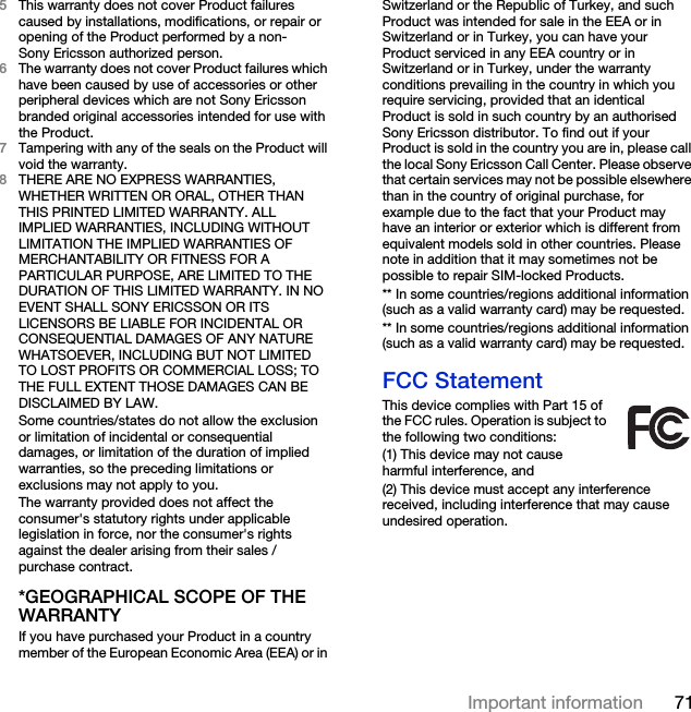 71Important information5This warranty does not cover Product failures caused by installations, modifications, or repair or opening of the Product performed by a non-Sony Ericsson authorized person.6The warranty does not cover Product failures which have been caused by use of accessories or other peripheral devices which are not Sony Ericsson branded original accessories intended for use with the Product.7Tampering with any of the seals on the Product will void the warranty.8THERE ARE NO EXPRESS WARRANTIES, WHETHER WRITTEN OR ORAL, OTHER THAN THIS PRINTED LIMITED WARRANTY. ALL IMPLIED WARRANTIES, INCLUDING WITHOUT LIMITATION THE IMPLIED WARRANTIES OF MERCHANTABILITY OR FITNESS FOR A PARTICULAR PURPOSE, ARE LIMITED TO THE DURATION OF THIS LIMITED WARRANTY. IN NO EVENT SHALL SONY ERICSSON OR ITS LICENSORS BE LIABLE FOR INCIDENTAL OR CONSEQUENTIAL DAMAGES OF ANY NATURE WHATSOEVER, INCLUDING BUT NOT LIMITED TO LOST PROFITS OR COMMERCIAL LOSS; TO THE FULL EXTENT THOSE DAMAGES CAN BE DISCLAIMED BY LAW. Some countries/states do not allow the exclusion or limitation of incidental or consequential damages, or limitation of the duration of implied warranties, so the preceding limitations or exclusions may not apply to you. The warranty provided does not affect the consumer&apos;s statutory rights under applicable legislation in force, nor the consumer&apos;s rights against the dealer arising from their sales / purchase contract.*GEOGRAPHICAL SCOPE OF THE WARRANTYIf you have purchased your Product in a country member of the European Economic Area (EEA) or in Switzerland or the Republic of Turkey, and such Product was intended for sale in the EEA or in Switzerland or in Turkey, you can have your Product serviced in any EEA country or in Switzerland or in Turkey, under the warranty conditions prevailing in the country in which you require servicing, provided that an identical Product is sold in such country by an authorised Sony Ericsson distributor. To find out if your Product is sold in the country you are in, please call the local Sony Ericsson Call Center. Please observe that certain services may not be possible elsewhere than in the country of original purchase, for example due to the fact that your Product may have an interior or exterior which is different from equivalent models sold in other countries. Please note in addition that it may sometimes not be possible to repair SIM-locked Products.** In some countries/regions additional information (such as a valid warranty card) may be requested.** In some countries/regions additional information (such as a valid warranty card) may be requested.FCC StatementThis device complies with Part 15 of the FCC rules. Operation is subject to the following two conditions:(1) This device may not cause harmful interference, and(2) This device must accept any interference received, including interference that may cause undesired operation.