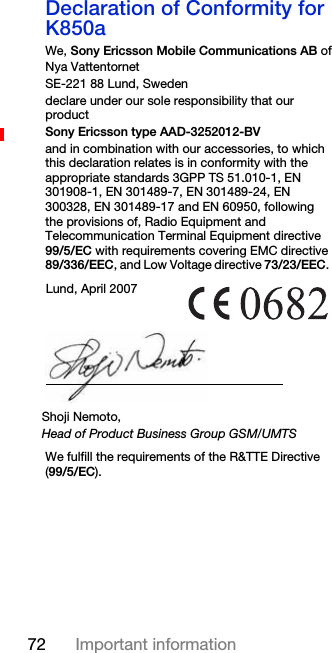 72 Important informationDeclaration of Conformity for K850aWe, Sony Ericsson Mobile Communications AB ofNya VattentornetSE-221 88 Lund, Swedendeclare under our sole responsibility that our productSony Ericsson type AAD-3252012-BVand in combination with our accessories, to which this declaration relates is in conformity with the appropriate standards 3GPP TS 51.010-1, EN 301908-1, EN 301489-7, EN 301489-24, EN 300328, EN 301489-17 and EN 60950, following the provisions of, Radio Equipment and Telecommunication Terminal Equipment directive 99/5/EC with requirements covering EMC directive 89/336/EEC, and Low Voltage directive 73/23/EEC. We fulfill the requirements of the R&amp;TTE Directive (99/5/EC).Lund, April 2007Shoji Nemoto,Head of Product Business Group GSM/UMTS