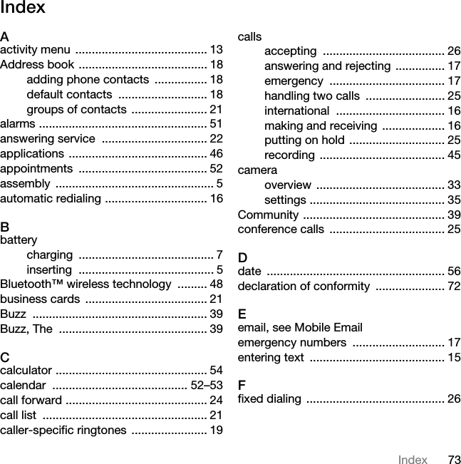 73IndexIndexAactivity menu  ........................................ 13Address book ....................................... 18adding phone contacts  ................ 18default contacts  ........................... 18groups of contacts ....................... 21alarms ................................................... 51answering service  ................................ 22applications .......................................... 46appointments ....................................... 52assembly ................................................ 5automatic redialing ............................... 16Bbatterycharging ......................................... 7inserting ......................................... 5Bluetooth™ wireless technology  ......... 48business cards  ..................................... 21Buzz ..................................................... 39Buzz, The  ............................................. 39Ccalculator .............................................. 54calendar ......................................... 52–53call forward ........................................... 24call list  .................................................. 21caller-specific ringtones  ....................... 19callsaccepting ..................................... 26answering and rejecting  ............... 17emergency ................................... 17handling two calls  ........................ 25international ................................. 16making and receiving  ................... 16putting on hold ............................. 25recording ...................................... 45cameraoverview ....................................... 33settings ......................................... 35Community ........................................... 39conference calls  ................................... 25Ddate ...................................................... 56declaration of conformity  ..................... 72Eemail, see Mobile Emailemergency numbers  ............................ 17entering text  ......................................... 15Ffixed dialing  .......................................... 26