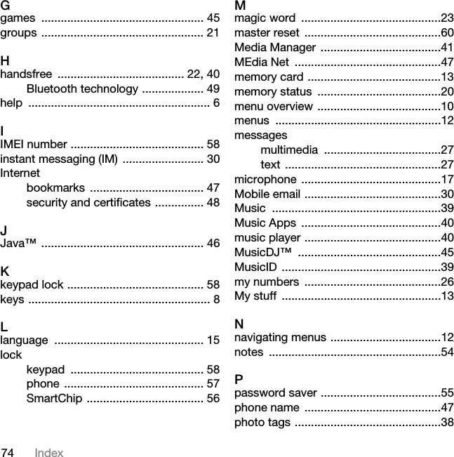 74 IndexGgames .................................................. 45groups .................................................. 21Hhandsfree ....................................... 22, 40Bluetooth technology ................... 49help ........................................................ 6IIMEI number ......................................... 58instant messaging (IM)  ......................... 30Internetbookmarks ................................... 47security and certificates ............... 48JJava™ .................................................. 46Kkeypad lock .......................................... 58keys ........................................................ 8Llanguage .............................................. 15lockkeypad ......................................... 58phone ........................................... 57SmartChip .................................... 56Mmagic word  ...........................................23master reset  ..........................................60Media Manager  .....................................41MEdia Net  .............................................47memory card .........................................13memory status  ......................................20menu overview ......................................10menus ...................................................12messagesmultimedia ....................................27text ................................................27microphone ...........................................17Mobile email ..........................................30Music ....................................................39Music Apps  ...........................................40music player ..........................................40MusicDJ™ ............................................45MusicID .................................................39my numbers  ..........................................26My stuff  .................................................13Nnavigating menus ..................................12notes .....................................................54Ppassword saver .....................................55phone name  ..........................................47photo tags .............................................38