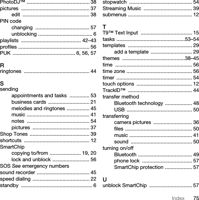 75IndexPhotoDJ™ ............................................ 38pictures ................................................ 37edit ............................................... 38PIN codechanging ...................................... 57unblocking ...................................... 6playlists .......................................... 42–43profiles .................................................. 56PUK ............................................ 6, 56, 57Rringtones .............................................. 44Ssendingappointments and tasks  .............. 53business cards  ............................. 21melodies and ringtones ................ 45music ............................................ 41notes ............................................ 54pictures ........................................ 37Shop Tones  .......................................... 39shortcuts .............................................. 12SmartChipcopying to/from ...................... 19, 20lock and unblock .......................... 56SOS See emergency numberssound recorder ..................................... 45speed dialing ........................................ 22standby .................................................. 6stopwatch ............................................ 54Streaming Music  .................................. 39submenus ............................................. 12TT9™ Text Input  .................................... 15tasks ................................................53–54templates ............................................. 29add a template  ............................. 29themes ............................................38–45time ...................................................... 56time zone .............................................. 56timer ..................................................... 54touch options  ....................................... 12TrackID™ ............................................. 44transfer methodBluetooth technology ................... 48USB .............................................. 50transferringcamera pictures  ........................... 36files ............................................... 50music ............................................ 41sound ........................................... 50turning on/offBluetooth ...................................... 49phone lock  ................................... 57SmartChip protection ................... 57Uunblock SmartChip  .............................. 57