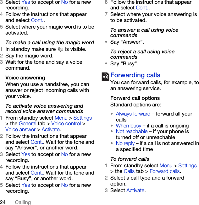 24 Calling3Select Yes to accept or No for a new recording.4Follow the instructions that appear and select Cont..5Select where your magic word is to be activated.To make a call using the magic word1In standby make sure   is visible.2Say the magic word.3Wait for the tone and say a voice command.Voice answering When you use a handsfree, you can answer or reject incoming calls with your voice.To activate voice answering and record voice answer commands1From standby select Menu &gt; Settings &gt; the General tab &gt; Voice control &gt; Voice answer &gt; Activate.2Follow the instructions that appear and select Cont.. Wait for the tone and say “Answer”, or another word.3Select Yes to accept or No for a new recording.4Follow the instructions that appear and select Cont.. Wait for the tone and say “Busy”, or another word.5Select Yes to accept or No for a new recording.6Follow the instructions that appear and select Cont..7Select where your voice answering is to be activated.To answer a call using voice commands•Say “Answer”.To reject a call using voice commands•Say “Busy”.Forwarding callsYou can forward calls, for example, to an answering service.Forward call optionsStandard options are:•Always forward – forward all your calls•When busy – if a call is ongoing•Not reachable – if your phone is turned off or unreachable•No reply – if a call is not answered in a specified timeTo forward calls1From standby select Menu &gt; Settings &gt; the Calls tab &gt; Forward calls.2Select a call type and a forward option.3Select Activate.