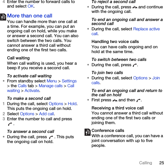 25Calling4Enter the number to forward calls to and select OK.More than one callYou can handle more than one call at a time. For example, you can put an ongoing call on hold, while you make or answer a second call. You can also switch between the two calls. You cannot answer a third call without ending one of the first two calls.Call waitingWhen call waiting is used, you hear a beep if you receive a second call.To activate call waiting •From standby select Menu &gt; Settings &gt; the Calls tab &gt; Manage calls &gt; Call waiting &gt; Activate.To make a second call1During the call, select Options &gt; Hold. This puts the ongoing call on hold.2Select Options &gt; Add call.3Enter the number to call and press .To answer a second call•During the call, press  . This puts the ongoing call on hold.To reject a second call•During the call, press   and continue with the ongoing call.To end an ongoing call and answer a second call•During the call, select Replace active call.Handling two voice callsYou can have calls ongoing and on hold at the same time.To switch between two calls•During the call, press  .To join two calls•During the call, select Options &gt; Join calls.To end an ongoing call and return to the call on hold•First press   and then  .Receiving a third voice callYou cannot answer a third call without ending one of the first two calls or joining them.Conference callsWith a conference call, you can have a joint conversation with up to five people.