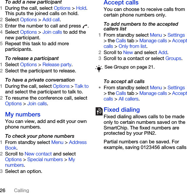 26 CallingTo add a new participant1During the call, select Options &gt; Hold. This puts the joined calls on hold.2Select Options &gt; Add call.3Enter the number to call and press  .4Select Options &gt; Join calls to add the new participant.5Repeat this task to add more participants.To release a participant1Select Options &gt; Release party.2Select the participant to release.To have a private conversation1During the call, select Options &gt; Talk to and select the participant to talk to.2To resume the conference call, select Options &gt; Join calls.My numbersYou can view, add and edit your own phone numbers.To check your phone numbers1From standby select Menu &gt; Address Book.2Scroll to New contact and select Options &gt; Special numbers &gt; My numbers.3Select an option.Accept calls You can choose to receive calls from certain phone numbers only.To add numbers to the accepted callers list1From standby select Menu &gt; Settings &gt; the Calls tab &gt; Manage calls &gt; Accept calls &gt; Only from list.2Scroll to New and select Add.3Scroll to a contact or select Groups.To accept all calls•From standby select Menu &gt; Settings &gt; the Calls tab &gt; Manage calls &gt; Accept calls &gt; All callers.Fixed dialing Fixed dialing allows calls to be made only to certain numbers saved on the SmartChip. The fixed numbers are protected by your PIN2.Partial numbers can be saved. For example, saving 0123456 allows calls See Groups on page 21.