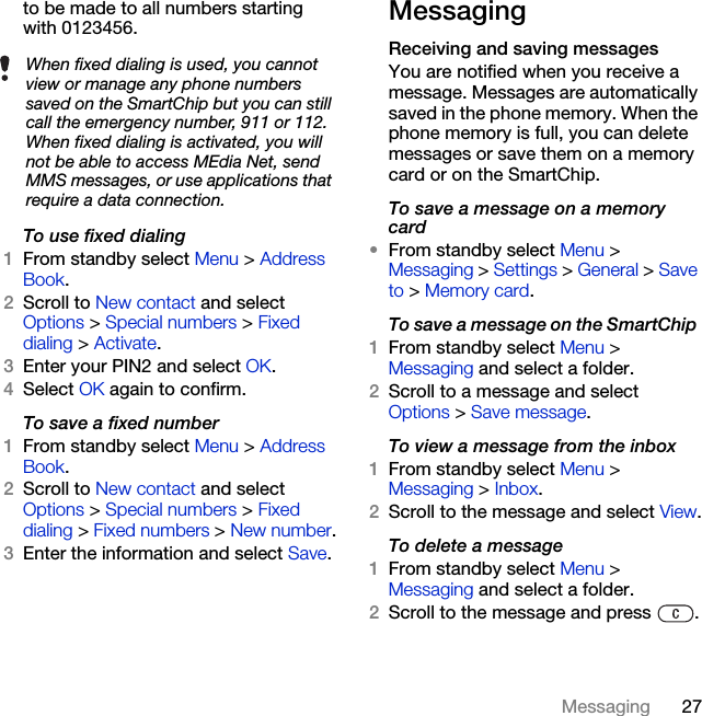 27Messagingto be made to all numbers starting with 0123456.To use fixed dialing1From standby select Menu &gt; Address Book.2Scroll to New contact and select Options &gt; Special numbers &gt; Fixed dialing &gt; Activate.3Enter your PIN2 and select OK.4Select OK again to confirm.To save a fixed number1From standby select Menu &gt; Address Book.2Scroll to New contact and select Options &gt; Special numbers &gt; Fixed dialing &gt; Fixed numbers &gt; New number.3Enter the information and select Save.Messaging Receiving and saving messagesYou are notified when you receive a message. Messages are automatically saved in the phone memory. When the phone memory is full, you can delete messages or save them on a memory card or on the SmartChip.To save a message on a memory card•From standby select Menu &gt; Messaging &gt; Settings &gt; General &gt; Save to &gt; Memory card.To save a message on the SmartChip 1From standby select Menu &gt;Messaging and select a folder.2Scroll to a message and select Options &gt; Save message.To view a message from the inbox 1From standby select Menu &gt;Messaging &gt; Inbox.2Scroll to the message and select View.To delete a message 1From standby select Menu &gt; Messaging and select a folder.2Scroll to the message and press  .When fixed dialing is used, you cannot view or manage any phone numbers saved on the SmartChip but you can still call the emergency number, 911 or 112. When fixed dialing is activated, you will not be able to access MEdia Net, send MMS messages, or use applications that require a data connection.