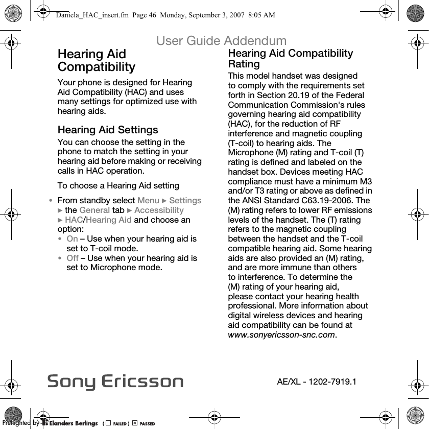 User Guide AddendumAE/XL - 1202-7919.1Hearing Aid Compatibility Your phone is designed for Hearing Aid Compatibility (HAC) and uses many settings for optimized use with hearing aids.eÉ~êáåÖ=^áÇ=pÉííáåÖëYou can choose the setting in the phone to match the setting in your hearing aid before making or receiving calls in HAC operation.To choose a Hearing Aid setting•From standby select jÉåì }pÉííáåÖë }the dÉåÉê~ä tab }^ÅÅÉëëáÄáäáíó }e^`/eÉ~êáåÖ=^áÇ=and choose an option:•lå – Use when your hearing aid is set to T-coil mode.•lÑÑ – Use when your hearing aid is set to Microphone mode.eÉ~êáåÖ=^áÇ=`çãé~íáÄáäáíó=o~íáåÖThis model handset was designed to comply with the requirements set forth in Section 20.19 of the Federal Communication Commission&apos;s rules governing hearing aid compatibility (HAC), for the reduction of RF interference and magnetic coupling (T-coil) to hearing aids. The Microphone (M) rating and T-coil (T) rating is defined and labeled on the handset box. Devices meeting HAC compliance must have a minimum M3 and/or T3 rating or above as defined in the ANSI Standard C63.19-2006. The (M) rating refers to lower RF emissions levels of the handset. The (T) rating refers to the magnetic coupling between the handset and the T-coil compatible hearing aid. Some hearing aids are also provided an (M) rating, and are more immune than others to interference. To determine the (M) rating of your hearing aid, please contact your hearing health professional. More information about digital wireless devices and hearing aid compatibility can be found at www.sonyericsson-snc.com.Daniela_HAC_insert.fm  Page 46  Monday, September 3, 2007  8:05 AMPPreflighted byreflighted byPreflighted by (                  )(                  )(                  )