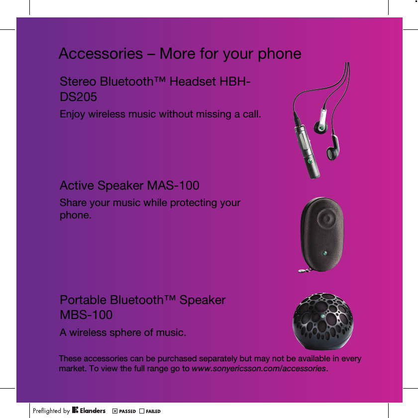 Accessories – More for your phoneStereo Bluetooth™ Headset HBH-DS205Enjoy wireless music without missing a call.Active Speaker MAS-100Share your music while protecting your phone.Portable Bluetooth™ Speaker MBS-100A wireless sphere of music.These accessories can be purchased separately but may not be available in every market. To view the full range go to www.sonyericsson.com/accessories.