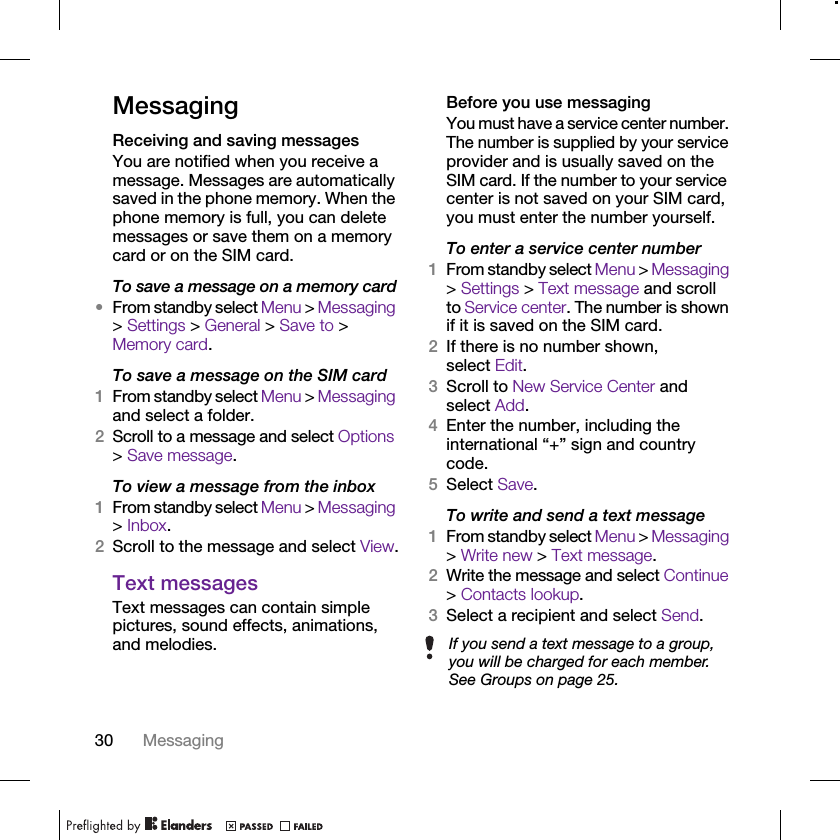 30 MessagingMessagingReceiving and saving messagesYou are notified when you receive a message. Messages are automatically saved in the phone memory. When the phone memory is full, you can delete messages or save them on a memory card or on the SIM card.To save a message on a memory card•From standby select Menu &gt; Messaging &gt; Settings &gt; General &gt; Save to &gt; Memory card.To save a message on the SIM card1From standby select Menu &gt; Messaging and select a folder.2Scroll to a message and select Options &gt; Save message.To view a message from the inbox1From standby select Menu &gt; Messaging &gt; Inbox.2Scroll to the message and select View.Text messagesText messages can contain simple pictures, sound effects, animations, and melodies.Before you use messagingYou must have a service center number. The number is supplied by your service provider and is usually saved on the SIM card. If the number to your service center is not saved on your SIM card, you must enter the number yourself.To enter a service center number1From standby select Menu &gt; Messaging &gt; Settings &gt; Text message and scroll to Service center. The number is shown if it is saved on the SIM card.2If there is no number shown, select Edit.3Scroll to New Service Center and select Add.4Enter the number, including the international “+” sign and country code.5Select Save.To write and send a text message1From standby select Menu &gt; Messaging &gt; Write new &gt; Text message.2Write the message and select Continue &gt; Contacts lookup.3Select a recipient and select Send.If you send a text message to a group, you will be charged for each member. See Groups on page 25.