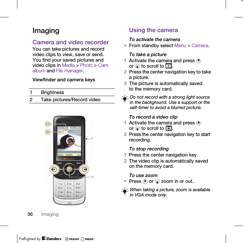 36 ImagingImagingCamera and video recorderYou can take pictures and record video clips to view, save or send. You find your saved pictures and video clips in Media &gt; Photo &gt; Cam. album and File manager.Viewfinder and camera keys Using the cameraTo activate the camera•From standby select Menu &gt; Camera.To take a picture1Activate the camera and press   or   to scroll to  .2Press the center navigation key to take a picture.3The picture is automatically saved to the memory card. To record a video clip1Activate the camera and press   or   to scroll to  .2Press the center navigation key to start recording.To stop recording1Press the center navigation key.2The video clip is automatically saved on the memory card.To use zoom•Press   or   zoom in or out.1Brightness2 Take pictures/Record video Do not record with a strong light source in the background. Use a support or the self-timer to avoid a blurred picture.When taking a picture, zoom is available in VGA mode only.