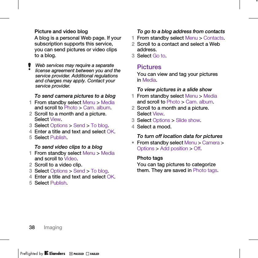 38 ImagingPicture and video blogA blog is a personal Web page. If your subscription supports this service, you can send pictures or video clips to a blog.To send camera pictures to a blog1From standby select Menu &gt; Media and scroll to Photo &gt; Cam. album.2Scroll to a month and a picture. Select View.3Select Options &gt; Send &gt; To blog.4Enter a title and text and select OK.5Select Publish.To send video clips to a blog1From standby select Menu &gt; Media and scroll to Video.2Scroll to a video clip.3Select Options &gt; Send &gt; To blog.4Enter a title and text and select OK.5Select Publish.To go to a blog address from contacts1From standby select Menu &gt; Contacts.2Scroll to a contact and select a Web address.3Select Go to.PicturesYou can view and tag your pictures in Media.To view pictures in a slide show 1From standby select Menu &gt; Media and scroll to Photo &gt; Cam. album.2Scroll to a month and a picture. Select View.3Select Options &gt; Slide show.4Select a mood.To turn off location data for pictures•From standby select Menu &gt; Camera &gt; Options &gt; Add position &gt; Off.Photo tagsYou can tag pictures to categorize them. They are saved in Photo tags.Web services may require a separate license agreement between you and the service provider. Additional regulations and charges may apply. Contact your service provider.