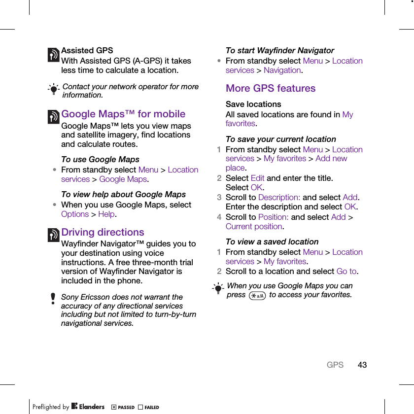 43GPSAssisted GPSWith Assisted GPS (A-GPS) it takes less time to calculate a location.Google Maps™ for mobileGoogle Maps™ lets you view maps and satellite imagery, find locations and calculate routes.To use Google Maps•From standby select Menu &gt; Location services &gt; Google Maps.To view help about Google Maps•When you use Google Maps, select Options &gt; Help.Driving directionsWayfinder Navigator™ guides you to your destination using voice instructions. A free three-month trial version of Wayfinder Navigator is included in the phone.To start Wayfinder Navigator•From standby select Menu &gt; Location services &gt; Navigation.More GPS featuresSave locationsAll saved locations are found in My favorites.To save your current location1From standby select Menu &gt; Location services &gt; My favorites &gt; Add new place.2Select Edit and enter the title. Select OK.3Scroll to Description: and select Add. Enter the description and select OK.4Scroll to Position: and select Add &gt; Current position.To view a saved location1From standby select Menu &gt; Location services &gt; My favorites.2Scroll to a location and select Go to.Contact your network operator for more information.Sony Ericsson does not warrant the accuracy of any directional services including but not limited to turn-by-turn navigational services.When you use Google Maps you can press   to access your favorites.