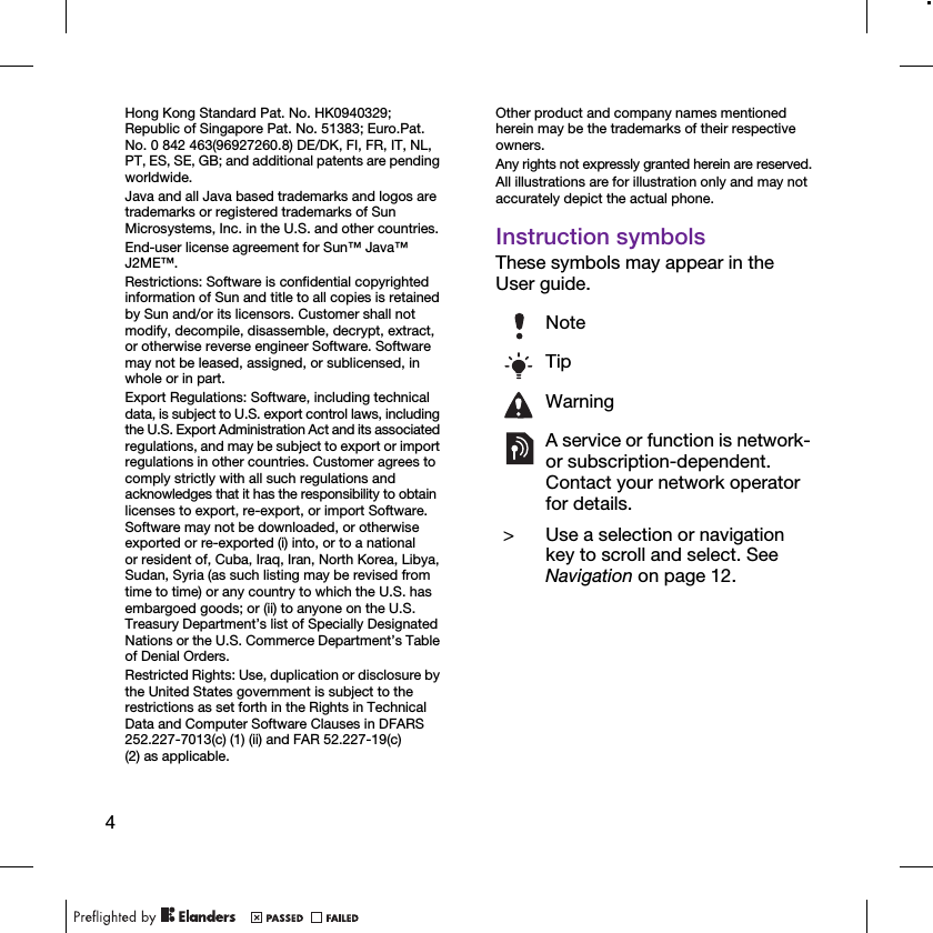 4Hong Kong Standard Pat. No. HK0940329; Republic of Singapore Pat. No. 51383; Euro.Pat. No. 0 842 463(96927260.8) DE/DK, FI, FR, IT, NL, PT, ES, SE, GB; and additional patents are pending worldwide.Java and all Java based trademarks and logos are trademarks or registered trademarks of Sun Microsystems, Inc. in the U.S. and other countries.End-user license agreement for Sun™ Java™ J2ME™.Restrictions: Software is confidential copyrighted information of Sun and title to all copies is retained by Sun and/or its licensors. Customer shall not modify, decompile, disassemble, decrypt, extract, or otherwise reverse engineer Software. Software may not be leased, assigned, or sublicensed, in whole or in part.Export Regulations: Software, including technical data, is subject to U.S. export control laws, including the U.S. Export Administration Act and its associated regulations, and may be subject to export or import regulations in other countries. Customer agrees to comply strictly with all such regulations and acknowledges that it has the responsibility to obtain licenses to export, re-export, or import Software. Software may not be downloaded, or otherwise exported or re-exported (i) into, or to a national or resident of, Cuba, Iraq, Iran, North Korea, Libya, Sudan, Syria (as such listing may be revised from time to time) or any country to which the U.S. has embargoed goods; or (ii) to anyone on the U.S. Treasury Department’s list of Specially Designated Nations or the U.S. Commerce Department’s Table of Denial Orders.Restricted Rights: Use, duplication or disclosure by the United States government is subject to the restrictions as set forth in the Rights in Technical Data and Computer Software Clauses in DFARS 252.227-7013(c) (1) (ii) and FAR 52.227-19(c) (2) as applicable.Other product and company names mentioned herein may be the trademarks of their respective owners.Any rights not expressly granted herein are reserved.All illustrations are for illustration only and may not accurately depict the actual phone.Instruction symbolsThese symbols may appear in the User guide.NoteTipWarningA service or function is network- or subscription-dependent. Contact your network operator for details. &gt; Use a selection or navigation key to scroll and select. See Navigation on page 12.