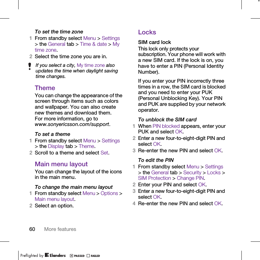 60 More featuresTo set the time zone1From standby select Menu &gt; Settings &gt; the General tab &gt; Time &amp; date &gt; My time zone.2Select the time zone you are in.ThemeYou can change the appearance of the screen through items such as colors and wallpaper. You can also create new themes and download them. For more information, go to www.sonyericsson.com/support.To set a theme1From standby select Menu &gt; Settings &gt; the Display tab &gt; Theme.2Scroll to a theme and select Set.Main menu layoutYou can change the layout of the icons in the main menu.To change the main menu layout1From standby select Menu &gt; Options &gt; Main menu layout.2Select an option.LocksSIM card lockThis lock only protects your subscription. Your phone will work with a new SIM card. If the lock is on, you have to enter a PIN (Personal Identity Number).If you enter your PIN incorrectly three times in a row, the SIM card is blocked and you need to enter your PUK (Personal Unblocking Key). Your PIN and PUK are supplied by your network operator.To unblock the SIM card 1When PIN blocked appears, enter your PUK and select OK.2Enter a new four-to-eight-digit PIN and select OK.3Re-enter the new PIN and select OK.To edit the PIN1From standby select Menu &gt; Settings &gt; the General tab &gt; Security &gt; Locks &gt; SIM Protection &gt; Change PIN.2Enter your PIN and select OK.3Enter a new four-to-eight-digit PIN and select OK.4Re-enter the new PIN and select OK.If you select a city, My time zone also updates the time when daylight saving time changes.