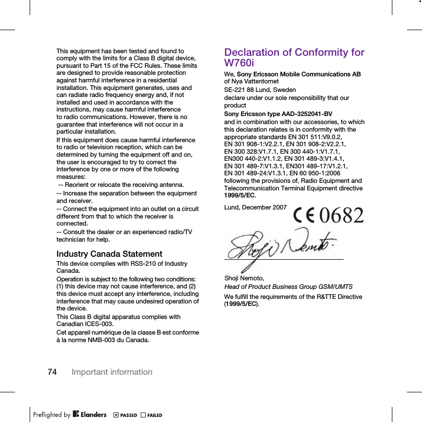 74 Important informationThis equipment has been tested and found to comply with the limits for a Class B digital device, pursuant to Part 15 of the FCC Rules. These limits are designed to provide reasonable protection against harmful interference in a residential installation. This equipment generates, uses and can radiate radio frequency energy and, if not installed and used in accordance with the instructions, may cause harmful interference to radio communications. However, there is no guarantee that interference will not occur in a particular installation.If this equipment does cause harmful interference to radio or television reception, which can be determined by turning the equipment off and on, the user is encouraged to try to correct the interference by one or more of the following measures: -- Reorient or relocate the receiving antenna.-- Increase the separation between the equipment and receiver.-- Connect the equipment into an outlet on a circuit different from that to which the receiver is connected.-- Consult the dealer or an experienced radio/TV technician for help.Industry Canada StatementThis device complies with RSS-210 of Industry Canada.Operation is subject to the following two conditions: (1) this device may not cause interference, and (2) this device must accept any interference, including interference that may cause undesired operation of the device. This Class B digital apparatus complies with Canadian ICES-003.Cet appareil numérique de la classe B est conforme à la norme NMB-003 du Canada.Declaration of Conformity for W760iWe, Sony Ericsson Mobile Communications AB of Nya VattentornetSE-221 88 Lund, Swedendeclare under our sole responsibility that our productSony Ericsson type AAD-3252041-BVand in combination with our accessories, to which this declaration relates is in conformity with the appropriate standards EN 301 511:V9.0.2, EN 301 908-1:V2.2.1, EN 301 908-2:V2.2.1, EN 300 328:V1.7.1, EN 300 440-1:V1.7.1, EN300 440-2:V1.1.2, EN 301 489-3:V1.4.1, EN 301 489-7:V1.3.1, EN301 489-17:V1.2.1, EN 301 489-24:V1.3.1, EN 60 950-1:2006 following the provisions of, Radio Equipment and Telecommunication Terminal Equipment directive 1999/5/EC. We fulfill the requirements of the R&amp;TTE Directive (1999/5/EC).Lund, December 2007Shoji Nemoto,Head of Product Business Group GSM/UMTS
