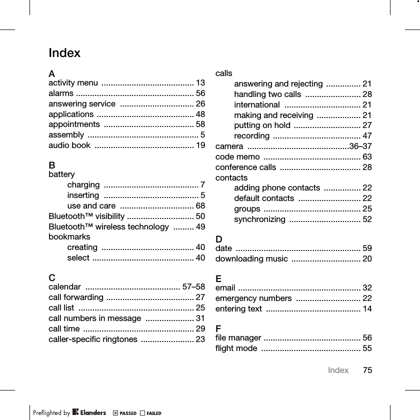 75IndexIndexAactivity menu ........................................ 13alarms ................................................... 56answering service  ................................ 26applications .......................................... 48appointments ....................................... 58assembly ................................................ 5audio book  ........................................... 19Bbatterycharging ......................................... 7inserting ......................................... 5use and care  ................................ 68Bluetooth™ visibility ............................. 50Bluetooth™ wireless technology  ......... 49bookmarkscreating ........................................ 40select ............................................ 40Ccalendar ......................................... 57–58call forwarding ...................................... 27call list  .................................................. 25call numbers in message  ..................... 31call time ................................................ 29caller-specific ringtones ....................... 23callsanswering and rejecting ............... 21handling two calls  ........................ 28international ................................. 21making and receiving ................... 21putting on hold ............................. 27recording ...................................... 47camera ............................................36–37code memo  .......................................... 63conference calls  ................................... 28contactsadding phone contacts  ................ 22default contacts  ........................... 22groups .......................................... 25synchronizing ............................... 52Ddate ...................................................... 59downloading music .............................. 20Eemail ..................................................... 32emergency numbers  ............................ 22entering text  ......................................... 14Ffile manager .......................................... 56flight mode  ........................................... 55