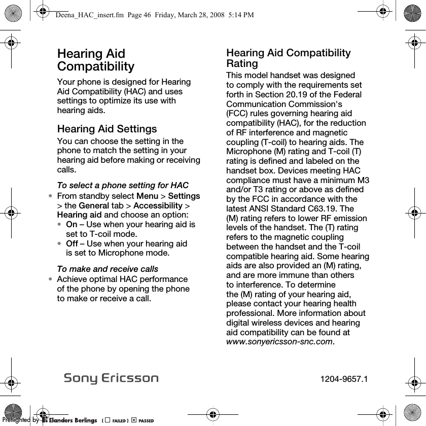 Hearing Aid Compatibility Your phone is designed for Hearing Aid Compatibility (HAC) and uses settings to optimize its use with hearing aids.Hearing Aid SettingsYou can choose the setting in the phone to match the setting in your hearing aid before making or receiving calls.To select a phone setting for HAC•From standby select Menu &gt; Settings &gt; the General tab &gt; Accessibility &gt; Hearing aid and choose an option:•On – Use when your hearing aid is set to T-coil mode.•Off – Use when your hearing aid is set to Microphone mode.To make and receive calls•Achieve optimal HAC performance of the phone by opening the phone to make or receive a call. Hearing Aid Compatibility RatingThis model handset was designed to comply with the requirements set forth in Section 20.19 of the Federal Communication Commission&apos;s (FCC) rules governing hearing aid compatibility (HAC), for the reduction of RF interference and magnetic coupling (T-coil) to hearing aids. The Microphone (M) rating and T-coil (T) rating is defined and labeled on the handset box. Devices meeting HAC compliance must have a minimum M3 and/or T3 rating or above as defined by the FCC in accordance with the latest ANSI Standard C63.19. The (M) rating refers to lower RF emission levels of the handset. The (T) rating refers to the magnetic coupling between the handset and the T-coil compatible hearing aid. Some hearing aids are also provided an (M) rating, and are more immune than others to interference. To determine the (M) rating of your hearing aid, please contact your hearing health professional. More information about digital wireless devices and hearing aid compatibility can be found at www.sonyericsson-snc.com.Deena_HAC_insert.fm  Page 46  Friday, March 28, 2008  5:14 PM1204-9657.1PPreflighted byreflighted byPreflighted by (                  )(                  )(                  )