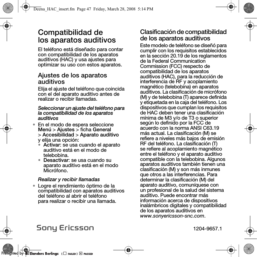 Compatibilidad de los aparatos auditivos El teléfono está diseñado para contar con compatibilidad de los aparatos auditivos (HAC) y usa ajustes para optimizar su uso con estos aparatos.Ajustes de los aparatos auditivosElija el ajuste del teléfono que coincida con el del aparato auditivo antes de realizar o recibir llamadas.Seleccionar un ajuste del teléfono para la compatibilidad de los aparatos auditivos•En el modo de espera seleccione Menú &gt; Ajustes &gt; ficha General &gt;Accesibilidad &gt; Aparato auditivo y elija una opción:•Activar: se usa cuando el aparato auditivo está en el modo de telebobina.•Desactivar: se usa cuando su aparato auditivo está en el modo Micrófono.Realizar y recibir llamadas•Logre el rendimiento óptimo de la compatibilidad con aparatos auditivos del teléfono al abrir el teléfono para realizar o recibir una llamada. Clasificación de compatibilidad de los aparatos auditivosEste modelo de teléfono se diseñó para cumplir con los requisitos establecidos en la sección 20.19 de los reglamentos de la Federal Communication Commission (FCC) respecto de compatibilidad de los aparatos auditivos (HAC), para la reducción de interferencia de RF y acoplamiento magnético (telebobina) en aparatos auditivos. La clasificación de micrófono (M) y de telebobina (T) aparece definida y etiquetada en la caja del teléfono. Los dispositivos que cumplan los requisitos de HAC deben tener una clasificación mínima de M3 y/o de T3 o superior según lo definido por la FCC de acuerdo con la norma ANSI C63.19 más actual. La clasificación (M) se refiere a niveles más bajos de emisión RF del teléfono. La clasificación (T) se refiere al acoplamiento magnético entre el teléfono y el aparato auditivo compatible con la telebobina. Algunos aparatos auditivos también tienen una clasificación (M) y son más inmunes que otros a las interferencias. Para determinar la clasificación (M) del aparato auditivo, comuníquese con un profesional de la salud del sistema auditivo. Puede encontrar más información acerca de dispositivos inalámbricos digitales y compatibilidad de los aparatos auditivos en www.sonyericsson-snc.com.Deena_HAC_insert.fm  Page 47  Friday, March 28, 2008  5:14 PM1204-9657.1PPreflighted byreflighted byPreflighted by (                  )(                  )(                  )