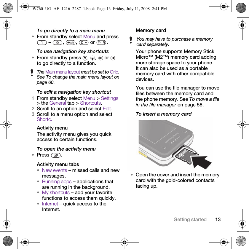 13Getting startedTo go directly to a main menu•From standby select Menu and press  –  ,  ,   or  .To use navigation key shortcuts•From standby press  ,  ,   or   to go directly to a function.To edit a navigation key shortcut1From standby select Menu &gt; Settings &gt; the General tab &gt; Shortcuts.2Scroll to an option and select Edit.3Scroll to a menu option and select Shortc.Activity menuThe activity menu gives you quick access to certain functions.To open the activity menu•Press .Activity menu tabs•New events – missed calls and new messages. •Running apps – applications that are running in the background.•My shortcuts – add your favorite functions to access them quickly.•Internet – quick access to the Internet.Memory card Your phone supports Memory Stick Micro™ (M2™) memory card adding more storage space to your phone. It can also be used as a portable memory card with other compatible devices.You can use the file manager to move files between the memory card and the phone memory. See To move a file in the file manager on page 56.To insert a memory card •Open the cover and insert the memory card with the gold-colored contacts facing up.The Main menu layout must be set to Grid. See To change the main menu layout on page 60.You may have to purchase a memory card separately.W760_UG_AE_1216_2287_1.book  Page 13  Friday, July 11, 2008  2:41 PM