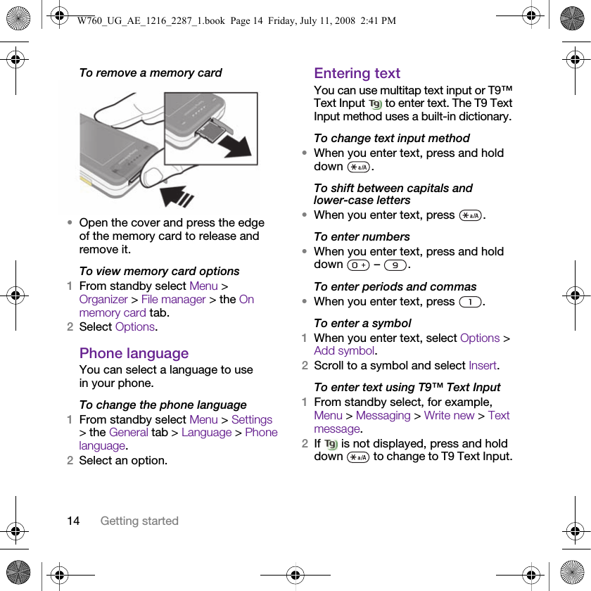 14 Getting startedTo remove a memory card •Open the cover and press the edge of the memory card to release and remove it.To view memory card options1From standby select Menu &gt; Organizer &gt; File manager &gt; the On memory card tab.2Select Options.Phone languageYou can select a language to use in your phone.To change the phone language1From standby select Menu &gt; Settings &gt; the General tab &gt; Language &gt; Phone language.2Select an option.Entering textYou can use multitap text input or T9™ Text Input   to enter text. The T9 Text Input method uses a built-in dictionary.To change text input method•When you enter text, press and hold down .To shift between capitals and lower-case letters•When you enter text, press  .To enter numbers•When you enter text, press and hold down  – .To enter periods and commas•When you enter text, press  .To enter a symbol1When you enter text, select Options &gt; Add symbol.2Scroll to a symbol and select Insert.To enter text using T9™ Text Input 1From standby select, for example, Menu &gt; Messaging &gt; Write new &gt; Text message.2If   is not displayed, press and hold down   to change to T9 Text Input. W760_UG_AE_1216_2287_1.book  Page 14  Friday, July 11, 2008  2:41 PM