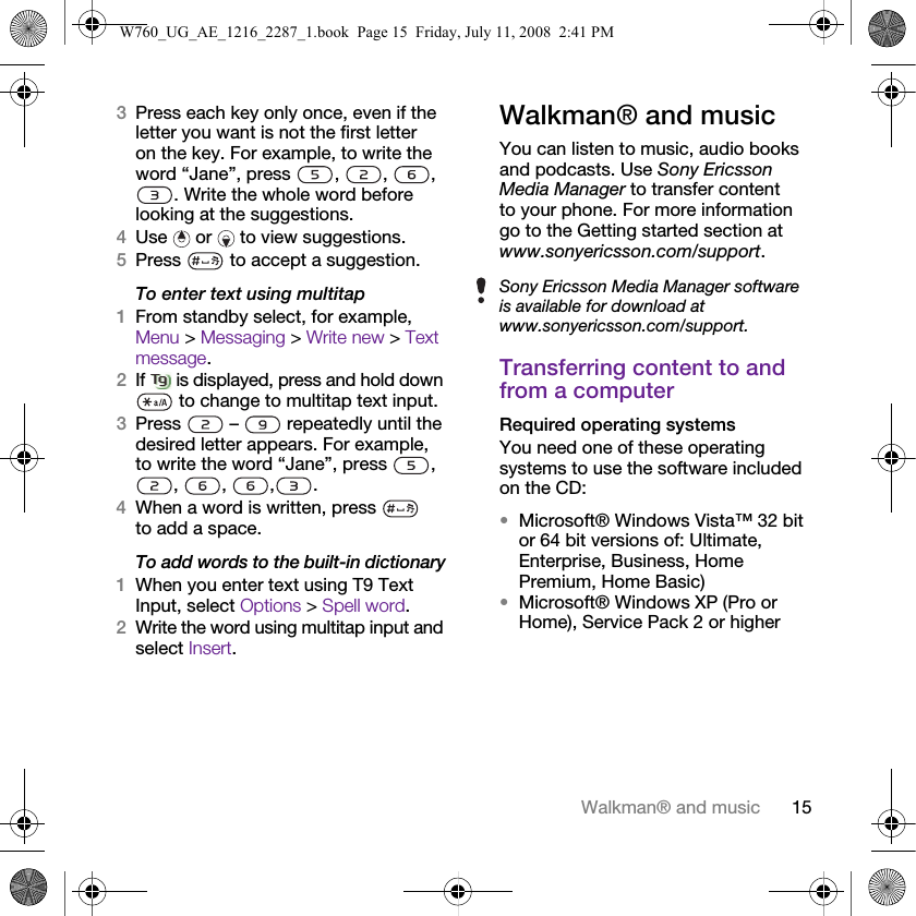 15Walkman® and music3Press each key only once, even if the letter you want is not the first letter on the key. For example, to write the word “Jane”, press  ,  ,  , . Write the whole word before looking at the suggestions.4Use   or   to view suggestions.5Press   to accept a suggestion.To enter text using multitap 1From standby select, for example, Menu &gt; Messaging &gt; Write new &gt; Text message.2If  is displayed, press and hold down  to change to multitap text input.3Press   –   repeatedly until the desired letter appears. For example, to write the word “Jane”, press  , , , , .4When a word is written, press   to add a space.To add words to the built-in dictionary1When you enter text using T9 Text Input, select Options &gt; Spell word.2Write the word using multitap input and select Insert.Walkman® and musicYou can listen to music, audio books and podcasts. Use Sony Ericsson Media Manager to transfer content to your phone. For more information go to the Getting started section at www.sonyericsson.com/support.Transferring content to and from a computerRequired operating systemsYou need one of these operating systems to use the software included on the CD:•Microsoft® Windows Vista™ 32 bit or 64 bit versions of: Ultimate, Enterprise, Business, Home Premium, Home Basic)•Microsoft® Windows XP (Pro or Home), Service Pack 2 or higherSony Ericsson Media Manager software is available for download at www.sonyericsson.com/support.W760_UG_AE_1216_2287_1.book  Page 15  Friday, July 11, 2008  2:41 PM