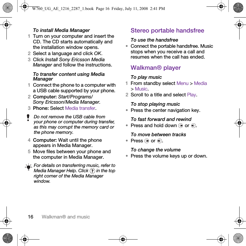 16 Walkman® and musicTo install Media Manager1Turn on your computer and insert the CD. The CD starts automatically and the installation window opens.2Select a language and click OK.3Click Install Sony Ericsson Media Manager and follow the instructions.To transfer content using Media Manager1Connect the phone to a computer with a USB cable supported by your phone.2Computer: Start/Programs/Sony Ericsson/Media Manager.3Phone: Select Media transfer. 4Computer: Wait until the phone appears in Media Manager.5Move files between your phone and the computer in Media Manager.Stereo portable handsfreeTo use the handsfree•Connect the portable handsfree. Music stops when you receive a call and resumes when the call has ended.Walkman® playerTo play music 1From standby select Menu &gt; Media &gt; Music.2Scroll to a title and select Play.To stop playing music•Press the center navigation key.To fast forward and rewind•Press and hold down   or  .To move between tracks•Press  or .To change the volume•Press the volume keys up or down.Do not remove the USB cable from your phone or computer during transfer, as this may corrupt the memory card or the phone memory.For details on transferring music, refer to Media Manager Help. Click   in the top right corner of the Media Manager window.W760_UG_AE_1216_2287_1.book  Page 16  Friday, July 11, 2008  2:41 PM