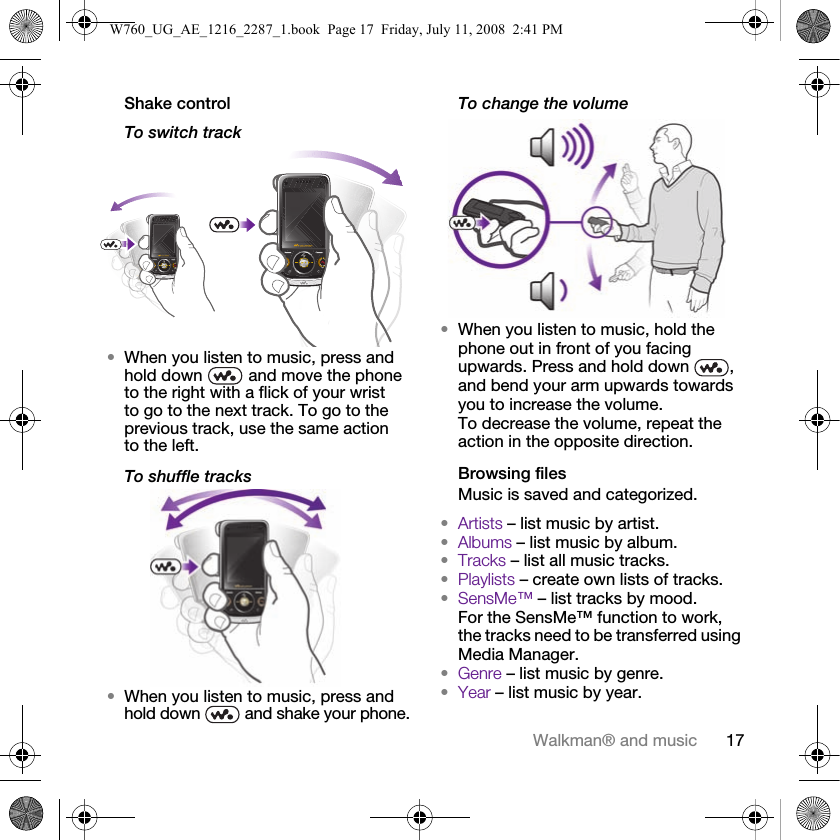 17Walkman® and musicShake controlTo switch track•When you listen to music, press and hold down   and move the phone to the right with a flick of your wrist to go to the next track. To go to the previous track, use the same action to the left.To shuffle tracks•When you listen to music, press and hold down   and shake your phone.To change the volume•When you listen to music, hold the phone out in front of you facing upwards. Press and hold down  , and bend your arm upwards towards you to increase the volume. To decrease the volume, repeat the action in the opposite direction.Browsing filesMusic is saved and categorized.•Artists – list music by artist.•Albums – list music by album.•Tracks – list all music tracks.•Playlists – create own lists of tracks.•SensMe™ – list tracks by mood. For the SensMe™ function to work, the tracks need to be transferred using Media Manager.•Genre – list music by genre.•Year – list music by year.W760_UG_AE_1216_2287_1.book  Page 17  Friday, July 11, 2008  2:41 PM