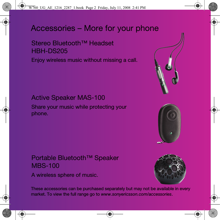 Accessories – More for your phoneStereo Bluetooth™ Headset HBH-DS205Enjoy wireless music without missing a call.Active Speaker MAS-100Share your music while protecting your phone.Portable Bluetooth™ Speaker MBS-100A wireless sphere of music.These accessories can be purchased separately but may not be available in every market. To view the full range go to www.sonyericsson.com/accessories.W760_UG_AE_1216_2287_1.book  Page 2  Friday, July 11, 2008  2:41 PM