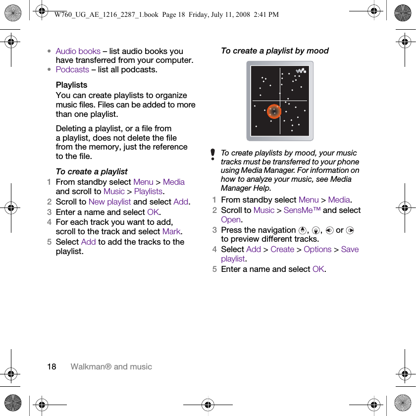 18 Walkman® and music•Audio books – list audio books you have transferred from your computer.•Podcasts – list all podcasts.PlaylistsYou can create playlists to organize music files. Files can be added to more than one playlist.Deleting a playlist, or a file from a playlist, does not delete the file from the memory, just the reference to the file.To create a playlist1From standby select Menu &gt; Media and scroll to Music &gt; Playlists.2Scroll to New playlist and select Add.3Enter a name and select OK.4For each track you want to add, scroll to the track and select Mark.5Select Add to add the tracks to the playlist.To create a playlist by mood 1From standby select Menu &gt; Media.2Scroll to Music &gt; SensMe™ and select Open.3Press the navigation  ,  ,   or   to preview different tracks.4Select Add &gt; Create &gt; Options &gt; Save playlist.5Enter a name and select OK.To create playlists by mood, your music tracks must be transferred to your phone using Media Manager. For information on how to analyze your music, see Media Manager Help.W760_UG_AE_1216_2287_1.book  Page 18  Friday, July 11, 2008  2:41 PM