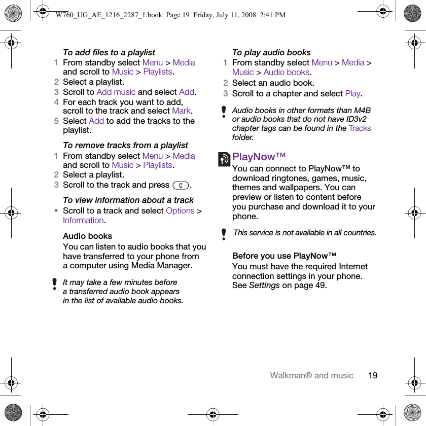 19Walkman® and musicTo add files to a playlist1From standby select Menu &gt; Media and scroll to Music &gt; Playlists.2Select a playlist.3Scroll to Add music and select Add.4For each track you want to add, scroll to the track and select Mark.5Select Add to add the tracks to the playlist.To remove tracks from a playlist1From standby select Menu &gt; Media and scroll to Music &gt; Playlists.2Select a playlist.3Scroll to the track and press  .To view information about a track•Scroll to a track and select Options &gt; Information.Audio booksYou can listen to audio books that you have transferred to your phone from a computer using Media Manager.To play audio books1From standby select Menu &gt; Media &gt; Music &gt; Audio books.2Select an audio book.3Scroll to a chapter and select Play.PlayNow™You can connect to PlayNow™ to download ringtones, games, music, themes and wallpapers. You can preview or listen to content before you purchase and download it to your phone.Before you use PlayNow™You must have the required Internet connection settings in your phone. See Settings on page 49.It may take a few minutes before a transferred audio book appears in the list of available audio books.Audio books in other formats than M4B or audio books that do not have ID3v2 chapter tags can be found in the Tracks folder.This service is not available in all countries.W760_UG_AE_1216_2287_1.book  Page 19  Friday, July 11, 2008  2:41 PM