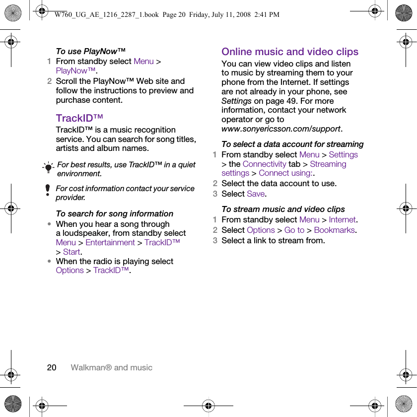20 Walkman® and musicTo use PlayNow™1From standby select Menu &gt; PlayNow™.2Scroll the PlayNow™ Web site and follow the instructions to preview and purchase content.TrackID™TrackID™ is a music recognition service. You can search for song titles, artists and album names.To search for song information•When you hear a song through a loudspeaker, from standby select Menu &gt; Entertainment &gt; TrackID™ &gt; Start.•When the radio is playing select Options &gt; TrackID™.Online music and video clipsYou can view video clips and listen to music by streaming them to your phone from the Internet. If settings are not already in your phone, see Settings on page 49. For more information, contact your network operator or go to www.sonyericsson.com/support.To select a data account for streaming1From standby select Menu &gt; Settings &gt; the Connectivity tab &gt; Streaming settings &gt; Connect using:.2Select the data account to use.3Select Save.To stream music and video clips1From standby select Menu &gt; Internet.2Select Options &gt; Go to &gt; Bookmarks.3Select a link to stream from.For best results, use TrackID™ in a quiet environment.For cost information contact your service provider.W760_UG_AE_1216_2287_1.book  Page 20  Friday, July 11, 2008  2:41 PM
