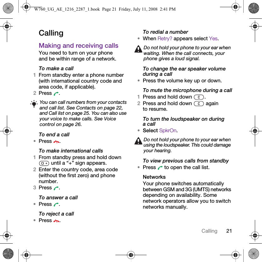 21CallingCallingMaking and receiving callsYou need to turn on your phone and be within range of a network.To make a call1From standby enter a phone number (with international country code and area code, if applicable).2Press .To end a call•Press .To make international calls1From standby press and hold down  until a “+” sign appears.2Enter the country code, area code (without the first zero) and phone number. 3Press .To answer a call•Press .To reject a call•Press .To redial a number•When Retry? appears select Yes.To change the ear speaker volume during a call•Press the volume key up or down.To mute the microphone during a call1Press and hold down  .2Press and hold down   again to resume.To turn the loudspeaker on during a call•Select SpkrOn.To view previous calls from standby•Press   to open the call list.NetworksYour phone switches automatically between GSM and 3G (UMTS) networks depending on availability. Some network operators allow you to switch networks manually.You can call numbers from your contacts and call list. See Contacts on page 22, and Call list on page 25. You can also use your voice to make calls. See Voice control on page 26.Do not hold your phone to your ear when waiting. When the call connects, your phone gives a loud signal.Do not hold your phone to your ear when using the loudspeaker. This could damage your hearing.W760_UG_AE_1216_2287_1.book  Page 21  Friday, July 11, 2008  2:41 PM
