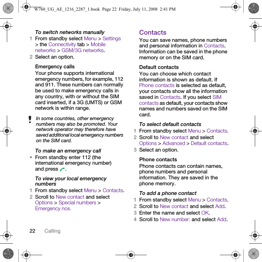 22 CallingTo switch networks manually1From standby select Menu &gt; Settings &gt; the Connectivity tab &gt; Mobile networks &gt; GSM/3G networks.2Select an option.Emergency callsYour phone supports international emergency numbers, for example, 112 and 911. These numbers can normally be used to make emergency calls in any country, with or without the SIM card inserted, if a 3G (UMTS) or GSM network is within range.To make an emergency call•From standby enter 112 (the international emergency number) and press  .To view your local emergency numbers1From standby select Menu &gt; Contacts.2Scroll to New contact and select Options &gt; Special numbers &gt; Emergency nos.ContactsYou can save names, phone numbers and personal information in Contacts. Information can be saved in the phone memory or on the SIM card.Default contactsYou can choose which contact information is shown as default. If Phone contacts is selected as default, your contacts show all the information saved in Contacts. If you select SIM contacts as default, your contacts show names and numbers saved on the SIM card.To select default contacts1From standby select Menu &gt; Contacts.2Scroll to New contact and select Options &gt; Advanced &gt; Default contacts.3Select an option.Phone contactsPhone contacts can contain names, phone numbers and personal information. They are saved in the phone memory.To add a phone contact1From standby select Menu &gt; Contacts.2Scroll to New contact and select Add.3Enter the name and select OK.4Scroll to New number: and select Add.In some countries, other emergency numbers may also be promoted. Your network operator may therefore have saved additional local emergency numbers on the SIM card.W760_UG_AE_1216_2287_1.book  Page 22  Friday, July 11, 2008  2:41 PM