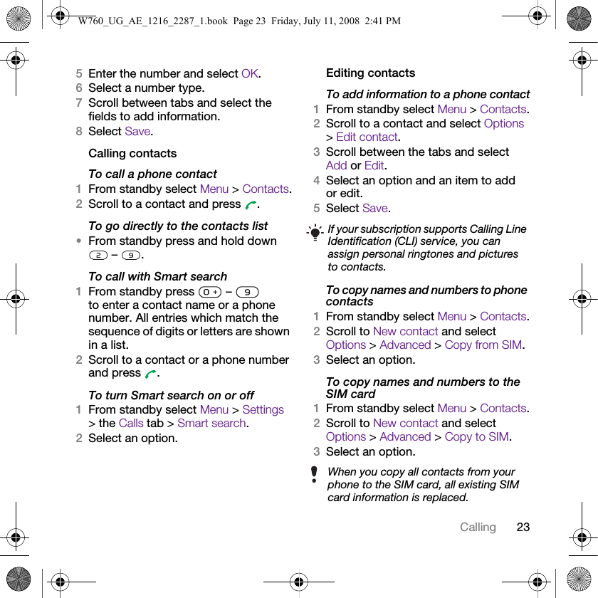 23Calling5Enter the number and select OK.6Select a number type.7Scroll between tabs and select the fields to add information.8Select Save.Calling contactsTo call a phone contact1From standby select Menu &gt; Contacts.2Scroll to a contact and press  .To go directly to the contacts list•From standby press and hold down  –  .To call with Smart search1From standby press   –   to enter a contact name or a phone number. All entries which match the sequence of digits or letters are shown in a list.2Scroll to a contact or a phone number and press  .To turn Smart search on or off 1From standby select Menu &gt; Settings &gt; the Calls tab &gt; Smart search.2Select an option.Editing contactsTo add information to a phone contact1From standby select Menu &gt; Contacts.2Scroll to a contact and select Options &gt; Edit contact.3Scroll between the tabs and select Add or Edit.4Select an option and an item to add or edit.5Select Save.To copy names and numbers to phone contacts1From standby select Menu &gt; Contacts.2Scroll to New contact and select Options &gt; Advanced &gt; Copy from SIM.3Select an option.To copy names and numbers to the SIM card1From standby select Menu &gt; Contacts.2Scroll to New contact and select Options &gt; Advanced &gt; Copy to SIM.3Select an option.If your subscription supports Calling Line Identification (CLI) service, you can assign personal ringtones and pictures to contacts.When you copy all contacts from your phone to the SIM card, all existing SIM card information is replaced.W760_UG_AE_1216_2287_1.book  Page 23  Friday, July 11, 2008  2:41 PM
