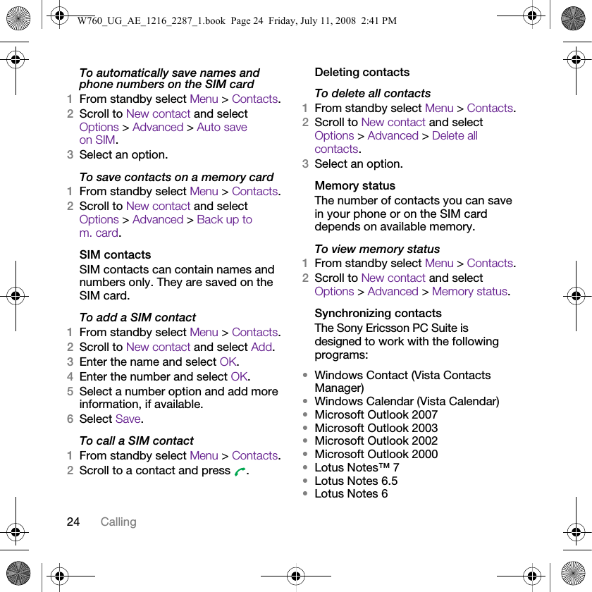 24 CallingTo automatically save names and phone numbers on the SIM card1From standby select Menu &gt; Contacts.2Scroll to New contact and select Options &gt; Advanced &gt; Auto save on SIM.3Select an option.To save contacts on a memory card1From standby select Menu &gt; Contacts.2Scroll to New contact and select Options &gt; Advanced &gt; Back up to m. card.SIM contactsSIM contacts can contain names and numbers only. They are saved on the SIM card.To add a SIM contact1From standby select Menu &gt; Contacts.2Scroll to New contact and select Add.3Enter the name and select OK.4Enter the number and select OK.5Select a number option and add more information, if available.6Select Save.To call a SIM contact1From standby select Menu &gt; Contacts.2Scroll to a contact and press  .Deleting contactsTo delete all contacts1From standby select Menu &gt; Contacts.2Scroll to New contact and select Options &gt; Advanced &gt; Delete all contacts.3Select an option.Memory statusThe number of contacts you can save in your phone or on the SIM card depends on available memory.To view memory status1From standby select Menu &gt; Contacts.2Scroll to New contact and select Options &gt; Advanced &gt; Memory status.Synchronizing contactsThe Sony Ericsson PC Suite is designed to work with the following programs:•Windows Contact (Vista Contacts Manager)•Windows Calendar (Vista Calendar)•Microsoft Outlook 2007•Microsoft Outlook 2003•Microsoft Outlook 2002•Microsoft Outlook 2000•Lotus Notes™ 7•Lotus Notes 6.5•Lotus Notes 6W760_UG_AE_1216_2287_1.book  Page 24  Friday, July 11, 2008  2:41 PM